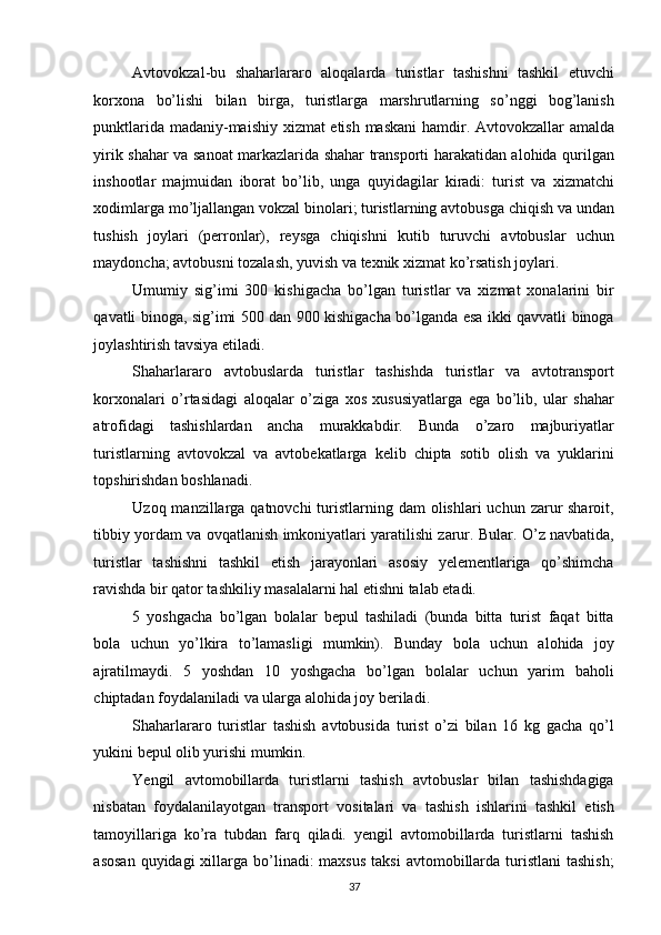 Avtovokzal-bu   shaharlararo   aloqalarda   turistlar   tashishni   tashkil   etuvchi
korxona   bo’lishi   bilan   birga,   turistlarga   marshrutlarning   so’nggi   bog’lanish
punktlarida madaniy-maishiy xizmat etish maskani  hamdir. Avtovokzallar amalda
yirik shahar va sanoat markazlarida shahar transporti harakatidan alohida qurilgan
inshootlar   majmuidan   iborat   bo’lib,   unga   quyidagilar   kiradi:   turist   va   xizmatchi
xodimlarga mo’ljallangan vokzal binolari; turistlarning avtobusga chiqish va undan
tushish   joylari   (perronlar),   reysga   chiqishni   kutib   turuvchi   avtobuslar   uchun
maydoncha; avtobusni tozalash, yuvish va texnik xizmat ko’rsatish joylari. 
Umumiy   sig’imi   300   kishigacha   bo’lgan   turistlar   va   xizmat   xonalarini   bir
qavatli binoga, sig’imi 500 dan 900 kishigacha bo’lganda esa ikki qavvatli binoga
joylashtirish tavsiya etiladi. 
Shaharlararo   avtobuslarda   turistlar   tashishda   turistlar   va   avtotransport
korxonalari   o’rtasidagi   aloqalar   o’ziga   xos   xususiyatlarga   ega   bo’lib,   ular   shahar
atrofidagi   tashishlardan   ancha   murakkabdir.   Bunda   o’zaro   majburiyatlar
turistlarning   avtovokzal   va   avtobekatlarga   kelib   chipta   sotib   olish   va   yuklarini
topshirishdan boshlanadi. 
Uzoq manzillarga qatnovchi  turistlarning dam  olishlari  uchun zarur  sharoit,
tibbiy yordam va ovqatlanish imkoniyatlari yaratilishi zarur. Bular. O’z navbatida,
turistlar   tashishni   tashkil   etish   jarayonlari   asosiy   yelementlariga   qo’shimcha
ravishda bir qator tashkiliy masalalarni hal etishni talab etadi. 
5   yoshgacha   bo’lgan   bolalar   bepul   tashiladi   (bunda   bitta   turist   faqat   bitta
bola   uchun   yo’lkira   to’lamasligi   mumkin).   Bunday   bola   uchun   alohida   joy
ajratilmaydi.   5   yoshdan   10   yoshgacha   bo’lgan   bolalar   uchun   yarim   baholi
chiptadan foydalaniladi va ularga alohida joy beriladi. 
Shaharlararo   turistlar   tashish   avtobusida   turist   o’zi   bilan   16   kg   gacha   qo’l
yukini bepul olib yurishi mumkin. 
Yengil   avtomobillarda   turistlarni   tashish   avtobuslar   bilan   tashishdagiga
nisbatan   foydalanilayotgan   transport   vositalari   va   tashish   ishlarini   tashkil   etish
tamoyillariga   ko’ra   tubdan   farq   qiladi.   yengil   avtomobillarda   turistlarni   tashish
asosan   quyidagi  xillarga bo’linadi:  maxsus   taksi   avtomobillarda  turistlani  tashish;
37   