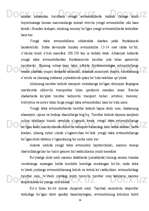 xizmat   yuzasidan   turistlarni   yengil   avtomobillarda   tashish   (bunga   aholi
buyurtmasiga   binoan   marosimlarga   xizmat   etuvchi   yengil   avtomobillar   ishi   ham
kiradi.) Bundan tashqari, aholiing xususiy bo’lgan yengil avtomobillarda tashishlar
ham bor. 
Yengil   taksi   avtomobillarni   ishlatishda   ulardan   jadal   foydalanish
harakterlidir.   Sutka   davomida   bunday   avtomobillar   13-14   soat   ishda   bo’lib,
o’rtacha   bosib   o’tish   masofasi   200-250   km   ni   tashkil   etadi.   Aksariyat   hollarda
yengil   taksi   avtomobillardan   foydalanuvchi   turistlar   yuk   bilan   qatnovchi
turistlardir.   Shuning   uchun   ham   taksi   sifatida   foydalaniladigan   avtomobillarga
texnik jihatdan yuqori  darajada ishonchli, dinamik xususiyati  yuqori, turistlarning
o’tirishi va ularning yuklarini joylashtirish qulay bo’lishi talablari qo’yiladi. 
Aholining turistlar tashish transport vositalariga bo’lgan ehtiyojini faqatgina
marshrutda   ishlovchi   transportlar   bilan   qondirish   mumkin   emas.   Barcha
shaharlarda   ko’plab   turistlar   tashuvchi   transport   turlari:   avtobus,   tramvay,
trolleybus va metro bilan birga yengil taksi avtomobillari ham bo’lishi zarur. 
Yengil   taksi   avtomobillarida   turistlar   tashish   hajmi   aholi   soni,   shaharning
ahamiyati, iqlimi va boshqa sharoitlarga bog’liq. Turistlar tashish hajmini aniqlash
uchun   talablarni   tizimli   ravishda   o’rganish   kerak.   yengil   taksi   avtomobillariga
bo’lgan talab, marshrutlarda ishlovchi transport turlaridagi kabi sutka soatlari, hafta
kunlari,   yilning   oylari   ichida   o’zgaruvchan   bo’ladi.   yengil   taksi   avtomobillariga
bo’lgan aholi talabini o’rganishning bir necha usuli bor. 
Anketa   usulida   yengil   taksi   avtomobili   haydovchilari,   maxsus   varaqa
(kartochka)ga har bir turist qatnovi ko’rsatkichlarini yozib boradilar. 
Ro’yxatga olish usuli maxsus shakllarda (jurnallarda) hozirgi zamon texnika
vositalariga   suyangan   holda   hisoblab   borishga   asoslangan   bo’lib,   unda   taksi
to’xtash joylariga avtomobillarning kelish va ketish ko’rsatkichlari, avtomobildagi
turistlar   soni,   to’xtash   joyidagi   kutib   turuvchi   turistlar   soni   kabilarni   maxsus
dispetcherlar ro’yxatga olib boradi. 
Ko’z   bilan   ko’rib   xulosa   chiqarish   usuli.   Tajribali   nazoratchi   ekspertlar
tashishga   bo’lgan   talab   qanday   bajarilayotgani,   avtomobilning   kelishini   kutib
38   