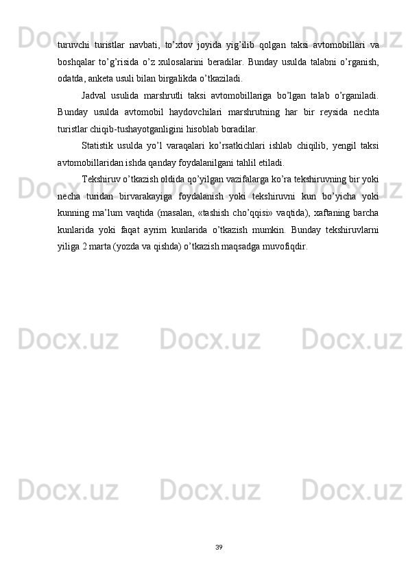 turuvchi   turistlar   navbati,   to’xtov   joyida   yig’ilib   qolgan   taksi   avtomobillari   va
boshqalar   to’g’risida   o’z   xulosalarini   beradilar.   Bunday   usulda   talabni   o’rganish,
odatda, anketa usuli bilan birgalikda o’tkaziladi. 
Jadval   usulida   marshrutli   taksi   avtomobillariga   bo’lgan   talab   o’rganiladi.
Bunday   usulda   avtomobil   haydovchilari   marshrutning   har   bir   reysida   nechta
turistlar chiqib-tushayotganligini hisoblab boradilar. 
Statistik   usulda   yo’l   varaqalari   ko’rsatkichlari   ishlab   chiqilib,   yengil   taksi
avtomobillaridan ishda qanday foydalanilgani tahlil etiladi. 
Tekshiruv o’tkazish oldida qo’yilgan vazifalarga ko’ra tekshiruvning bir yoki
necha   turidan   birvarakayiga   foydalanish   yoki   tekshiruvni   kun   bo’yicha   yoki
kunning ma’lum  vaqtida  (masalan,   «tashish  cho’qqisi»  vaqtida), xaftaning barcha
kunlarida   yoki   faqat   ayrim   kunlarida   o’tkazish   mumkin.   Bunday   tekshiruvlarni
yiliga 2 marta (yozda va qishda) o’tkazish maqsadga muvofiqdir. 
39   