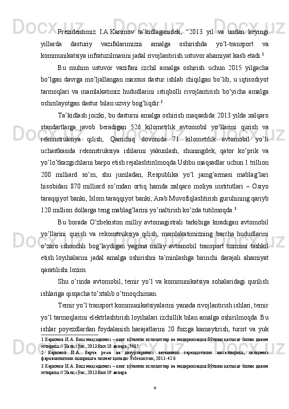 Prezidentimiz   I.A.Karimov   ta’kidlaganidek,   “2013   yil   va   undan   keyingi
yillarda   dasturiy   vazifalarimizni   amalga   oshirishda   yo’l-transport   va
kommunikatsiya infratuzilmasini jadal rivojlantirish ustuvor ahamiyat kasb etadi. 1
 
Bu   muhim   ustuvor   vazifani   izchil   amalga   oshirish   uchun   2015   yilgacha
bo’lgan  davrga mo’ljallangan  maxsus  dastur   ishlab  chiqilgan bo’lib, u  iqtisodiyot
tarmoqlari   va   mamlakatimiz   hududlarini   istiqbolli   rivojlantirish   bo’yicha   amalga
oshirilayotgan dastur bilan uzviy bog’liqdir. 2
 
Ta’kidlash joizki, bu dasturni amalga oshirish maqsadida 2013 yilda xalqaro
standartlarga   javob   beradigan   526   kilometrlik   avtomobil   yo’llarini   qurish   va
rekonstruksiya   qilish,   Qamchiq   dovonida   71   kilometrlik   avtomobil   yo’li
uchastkasida   rekonstruksiya   ishlarini   yakunlash,   shuningdek,   qator   ko’prik   va
yo’lo’tkazgichlarni barpo etish rejalashtirilmoqda.Ushbu maqsadlar uchun 1 trillion
200   milliard   so’m,   shu   jumladan,   Respublika   yo’l   jamg’armasi   mablag’lari
hisobidan   870   milliard   so’mdan   ortiq   hamda   xalqaro   moliya   institutlari   –   Osiyo
taraqqiyot banki, Islom taraqqiyot banki, Arab Muvofiqlashtirish guruhining qariyb
120 million dollarga teng mablag’larini yo’naltirish ko’zda tutilmoqda. 3
 
Bu   borada   O’zbekiston   milliy   avtomagistrali   tarkibiga   kiradigan   avtomobil
yo’llarini   qurish   va   rekonstruksiya   qilish,   mamlakatimizning   barcha   hududlarini
o’zaro   ishonchli   bog’laydigan   yagona   milliy   avtomobil   transport   tizimini   tashkil
etish   loyihalarini   jadal   amalga   oshirishni   ta’minlashga   birinchi   darajali   ahamiyat
qaratilishi lozim. 
Shu   o’rinda   avtomobil,   temir   yo’l   va   kommunikatsiya   sohalaridagi   qurilish
ishlariga qisqacha to’xtalib o’tmoqchiman. 
Temir yo’l transport kommunikatsiyalarini yanada rivojlantirish ishlari, temir
yo’l tarmoqlarini elektrlashtirish loyihalari izchillik bilan amalga oshirilmoqda. Bu
ishlar   poyezdlardan   foydalanish   harajatlarini   20   foizga   kamaytirish,   turist   va   yuk
1   Каримов И.А. Бош мақсадимиз – кенг кўламли ислоҳотлар ва модернизация йўлини қатъият билан давом
эттириш.// Халқ сўзи, 2013 йил 18 январь, №15   
2   Каримов   И.А.   Барча   режа   ва   датурларимиз   ватанимиз   тараққиётини   юксалтириш,   халқимиз
фаровонлигини оширишга хизмат қилади-Ўзбекистон, 2011-42 б 
3   Каримов И.А. Бош мақсадимиз – кенг кўламли ислоҳотлар ва модернизация йўлини қатъият билан давом
эттириш.// Халқ сўзи, 2013 йил 19 январь 
 
4   