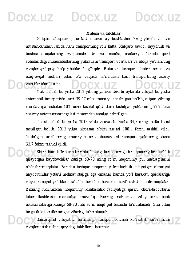  
Xulosa va takliflar 
Xalqaro   aloqalarni,   jumladan   tovar   ayirboshlashni   kengaytirish   va   uni
mustahkamlash   ishida   ham   transportning   roli   katta.   Xalqaro   savdo,   sayyohlik   va
boshqa   aloqalarning   rivojlanishi,   fan   va   texnika,   madaniyat   hamda   sport
sohalaridagi munosabatlarning yuksalishi transport vositalari va aloqa yo’llarining
rivojlanganligiga   ko’p   jihatdan   bog’liqdir.   Bulardan   tashqari,   aholini   sanoat   va
oziq-ovqat   mollari   bilan   o’z   vaqtida   ta’minlash   ham   transportning   asosiy
vazifalaridan biridir. 
Yuk tashish   bo’yicha  2012  yilning  yanvar-dekabr   oylarida  viloyat   bo’yicha
avtomobil transportida jami  39,07 mln. tonna yuk tashilgan bo’lib, o’tgan yilning
shu davriga nisbatan 102 foizni  tashkil  qildi. Jami  tashilgan yuklarning 57.7 foizi
shaxsiy avtotransport egalari tomonidan amalga oshirilgan. 
Turist   tashish   bo’yicha   2013   yilda   viloyat   bo’yicha   34,8   ming.   nafar   turist
tashilgan   bo’lib,   2012   yilga   nisbatan   o’sish   sur’ati   100,1   foizni   tashkil   qildi.
Tashilgan   turistlarning   umumiy   hajmida   shaxsiy   avtotransport   egalarining   ulushi
32,7 foizni tashkil qildi. 
Shuni ham ta’kidlash lozimki, hozirgi kunda minglab noqonuniy kirakashlik
qilayotgan   haydovchilar   kuniga   60-70   ming   so’m   noqonuniy   pul   mablag’larini
o’zlashtirmoqdalar.   Bundan   tashqari   noqonuniy   kirakashlik   qilayotgan   aksariyat
haydovchilar   yetarli   mehnat   stajiga   ega   emaslar   hamda   yo’l   harakati   qoidalariga
rioya   etmayotganliklari   sababli   turistlar   hayotini   xavf   ostida   qoldirmoqdalar.
Bizning   fikrimizcha   noqonuniy   kirakashlik   faoliyatiga   qarshi   chora-tadbirlarni
takomillashtirish   maqsadga   muvofiq.   Buning   natijasida   viloyatimiz   bank
muassasalariga   kuniga   60-70   mln   so’m   naqd   pul   tushishi   ta’minlanadi.   Shu   bilan
birgalikda turistlarning xavfsizligi ta’minlanadi 
Samarqand   viloyatida   turistlarga   transport   xizmati   ko’rsatish   ko’rsatishni
rivojlantirish uchun quyidagi takliflarni beramiz. 
40   