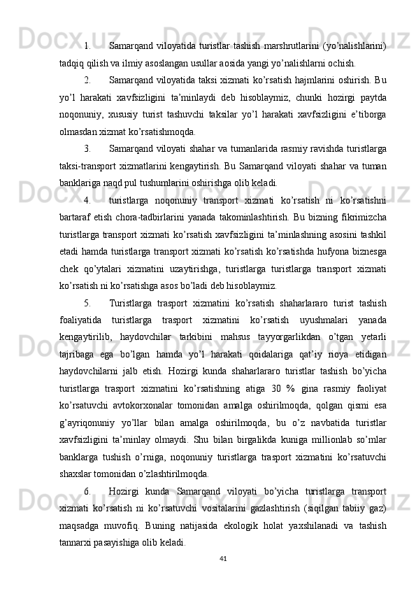 1. Samarqand   viloyatida   turistlar   tashish   marshrutlarini   (yo’nalishlarini)
tadqiq qilish va ilmiy asoslangan usullar aosida yangi yo’nalishlarni ochish. 
2. Samarqand viloyatida taksi xizmati ko’rsatish hajmlarini oshirish. Bu
yo’l   harakati   xavfsizligini   ta’minlaydi   deb   hisoblaymiz,   chunki   hozirgi   paytda
noqonuniy,   xususiy   turist   tashuvchi   taksilar   yo’l   harakati   xavfsizligini   e’tiborga
olmasdan xizmat ko’rsatishmoqda. 
3. Samarqand viloyati shahar  va tumanlarida rasmiy ravishda turistlarga
taksi-transport   xizmatlarini  kengaytirish.  Bu   Samarqand   viloyati  shahar   va  tuman
banklariga naqd pul tushumlarini oshirishga olib keladi. 
4. turistlarga   noqonuniy   transport   xizmati   ko’rsatish   ni   ko’rsatishni
bartaraf   etish   chora-tadbirlarini   yanada   takominlashtirish.   Bu   bizning   fikrimizcha
turistlarga transport  xizmati  ko’rsatish  xavfsizligini  ta’minlashning asosini  tashkil
etadi hamda turistlarga transport xizmati ko’rsatish ko’rsatishda hufyona biznesga
chek   qo’ytalari   xizmatini   uzaytirishga,   turistlarga   turistlarga   transport   xizmati
ko’rsatish ni ko’rsatishga asos bo’ladi deb hisoblaymiz. 
5. Turistlarga   trasport   xizmatini   ko’rsatish   shaharlararo   turist   tashish
foaliyatida   turistlarga   trasport   xizmatini   ko’rsatish   uyushmalari   yanada
kengaytirilib,   haydovchilar   tarkibini   mahsus   tayyorgarlikdan   o’tgan   yetarli
tajribaga   ega   bo’lgan   hamda   yo’l   harakati   qoidalariga   qat’iy   rioya   etidigan
haydovchilarni   jalb   etish.   Hozirgi   kunda   shaharlararo   turistlar   tashish   bo’yicha
turistlarga   trasport   xizmatini   ko’rsatishning   atiga   30   %   gina   rasmiy   faoliyat
ko’rsatuvchi   avtokorxonalar   tomonidan   amalga   oshirilmoqda,   qolgan   qismi   esa
g’ayriqonuniy   yo’llar   bilan   amalga   oshirilmoqda,   bu   o’z   navbatida   turistlar
xavfsizligini   ta’minlay   olmaydi.   Shu   bilan   birgalikda   kuniga   millionlab   so’mlar
banklarga   tushish   o’rniga,   noqonuniy   turistlarga   trasport   xizmatini   ko’rsatuvchi
shaxslar tomonidan o’zlashtirilmoqda. 
6. Hozirgi   kunda   Samarqand   viloyati   bo’yicha   turistlarga   transport
xizmati   ko’rsatish   ni   ko’rsatuvchi   vositalarini   gazlashtirish   (siqilgan   tabiiy   gaz)
maqsadga   muvofiq.   Buning   natijasida   ekologik   holat   yaxshilanadi   va   tashish
tannarxi pasayishiga olib keladi. 
41   