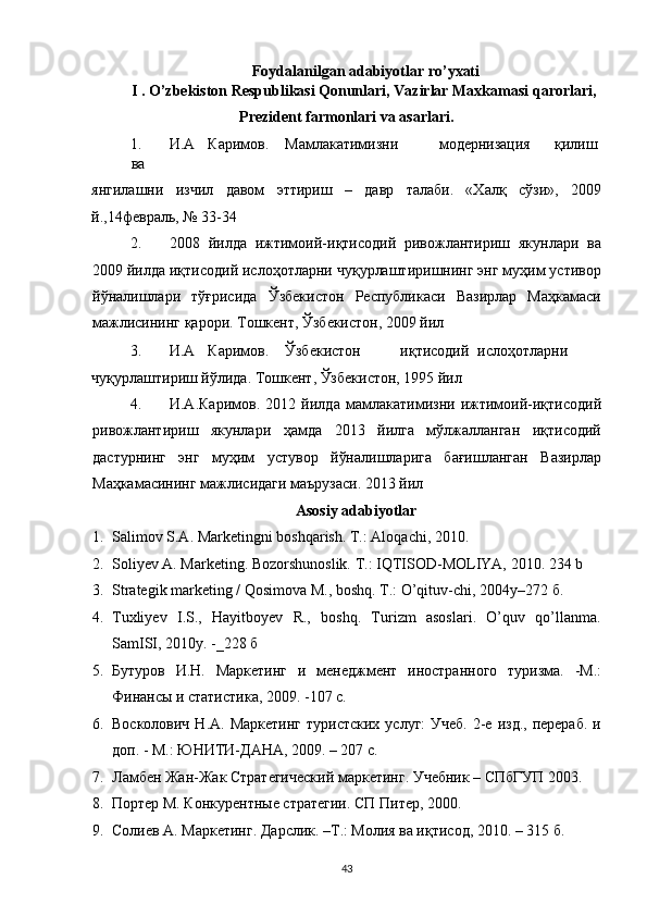 Foydalanilgan adabiyotlar ro’yxati 
I . O’zbekiston Respublikasi Qonunlari, Vazirlar Maxkamasi qarorlari, 
Prezident farmonlari va asarlari. 
1. И.А  Каримов.  Мамлакатимизни  модернизация  қилиш 
ва 
янгилашни   изчил   давом   эттириш   –   давр   талаби.   «Халқ   сўзи»,   2009
й.,14февраль,   № 33-34 
2. 2008   йилда   ижтимоий-иқтисодий   ривожлантириш   якунлари   ва
2009 йилда иқтисодий ислоҳотларни чуқурлаштиришнинг энг муҳим устивор
йўналишлари   тўғрисида   Ўзбекистон   Республикаси   Вазирлар   Маҳкамаси
мажлисининг қарори. Тошкент, Ўзбекистон, 2009 йил 
3. И.А  Каримов.  Ўзбекистон  иқтисодий  ислоҳотларни 
чуқурлаштириш йўлида. Тошкент, Ўзбекистон, 1995 йил 
4. И.А.Каримов.   2012   йилда   мамлакатимизни   ижтимоий-иқтисодий
ривожлантириш   якунлари   ҳамда   2013   йилга   мўлжалланган   иқтисодий
дастурнинг   энг   муҳим   устувор   йўналишларига   бағишланган   Вазирлар
Маҳкамасининг мажлисидаги маърузаси. 2013 йил 
Asosiy adabiyotlar 
1. Salimov S.A. Marketingni boshqarish.  T.: Aloqachi, 2010. 
2. Soliyev A. Marketing. Bozorshunoslik. T.: IQTISOD-MOLIYA, 2010.  234 b 
3. Strategik marketing / Qosimova M., boshq. T.: O’qituv-chi, 2004y–272  б . 
4. Tuxliyev   I.S.,   Hayitboyev   R.,   boshq.   Turizm   asoslari.   O’quv   qo’llanma.
SamISI, 2010y. -_228  б  
5. Бутуров   И.Н.   Маркетинг   и   менеджмент   иностранного   туризма.   -М.:
Финансы и статистика, 2009. -107 с. 
6. Восколович  Н.А.  Маркетинг   туристских  услуг:  Учеб.   2-е  изд.,  перераб.  и
доп. - М.: ЮНИТИ-ДАНА, 2009. – 207 с. 
7. Ламбен Жан-Жак Стратегический маркетинг. Учебник – СПбГУП 2003. 
8. Портер М. Конкурентные стратегии. СП Питер, 2000. 
9. Солиев А. Маркетинг. Дарслик. –Т.: Молия ва иқтисод, 2010. – 315 б. 
43   