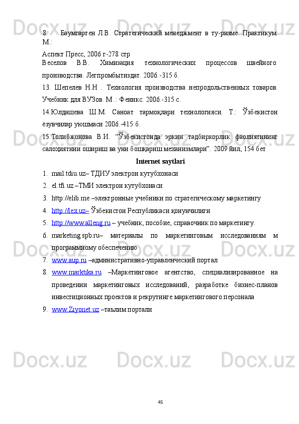 8. Баумгартен   Л.В.   Стратегический   менеджмент   в   ту-ризме.   Практикум.
М.: 
Аспект Пресс, 2006 г-278 стр 
Веселов  В.В.  Химизация  технологических  процессов  швейного 
производства. Легпромбытиздат. 2006.-315 б.  
13.   Шепелев   Н.Н   .   Технология   производства   непродольственных   товаров.
Учебник для ВУЗов. М .: Феникс. 2006.-315 с. 
14.Юлдашева   Ш.М.   Саноат   тармоқлари   технологияси.   Т.:   Ўзбекистон
ёзувчилар уюшмаси 2006.-415 б. 
15.Толибжонова   В.И.   “Ўзбекистонда   эркин   тадбиркорлик   фаолиятининг
салоҳиятини ошириш ва уни бошқариш механизмлари”. 2009 йил, 154 бет 
Internet saytlari 
1. mail.tdiu.uz– ТДИУ электрон кутубхонаси 
2. el.tfi.uz –ТМИ электрон кутубхонаси 
3. http://elib.me –электронные учебники по стратегическому маркетингу 
4. http://lex.uz–     Ўзбекистон Республикаси қонунчилиги 
5. http://www.alleng.ru     – учебник, пособие, справочник по маркетингу. 
6. marketing.spb.ru–   материалы   по   маркетинговым   исследованиям   м
программному обеспечению 
7. www.aup.ru     –административно-управленческий портал 
8. www.marktika.ru      –Маркетинговое   агентство,   специализированное   на
проведении   маркетинговых   исследований,   разработке   бизнес-планов
инвестиционных проектов и рекрутинге маркетингового персонала 
9. www.Ziyonet.uz     –таълим портали 
45   