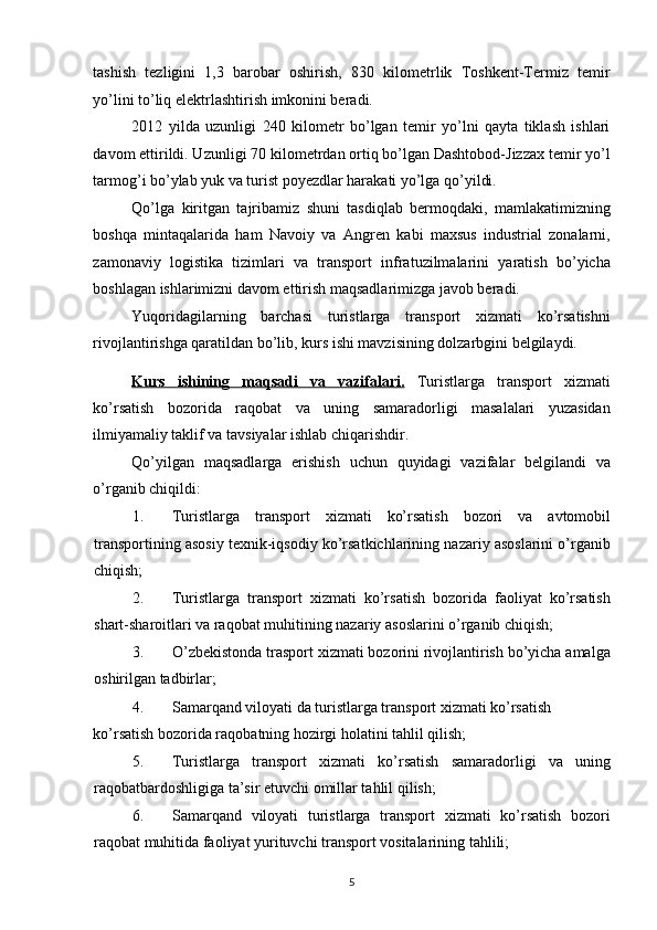 tashish   tezligini   1,3   barobar   oshirish,   830   kilometrlik   Toshkent-Termiz   temir
yo’lini to’liq elektrlashtirish imkonini beradi. 
2012   yilda   uzunligi   240   kilometr   bo’lgan   temir   yo’lni   qayta   tiklash   ishlari
davom ettirildi. Uzunligi 70 kilometrdan ortiq bo’lgan Dashtobod-Jizzax temir yo’l
tarmog’i bo’ylab yuk va turist poyezdlar harakati yo’lga qo’yildi. 
Qo’lga   kiritgan   tajribamiz   shuni   tasdiqlab   bermoqdaki,   mamlakatimizning
boshqa   mintaqalarida   ham   Navoiy   va   Angren   kabi   maxsus   industrial   zonalarni,
zamonaviy   logistika   tizimlari   va   transport   infratuzilmalarini   yaratish   bo’yicha
boshlagan ishlarimizni davom ettirish maqsadlarimizga javob beradi. 
Yuqoridagilarning   barchasi   turistlarga   transport   xizmati   ko’rsatishni
rivojlantirishga qaratildan bo’lib, kurs ishi mavzisining dolzarbgini belgilaydi. 
Kurs   ishining   maqsadi   va   vazifalari.   Turistlarga   transport   xizmati
ko’rsatish   bozorida   raqobat   va   uning   samaradorligi   masalalari   yuzasidan
ilmiyamaliy taklif va tavsiyalar ishlab chiqarishdir. 
Qo’yilgan   maqsadlarga   erishish   uchun   quyidagi   vazifalar   belgilandi   va
o’rganib chiqildi: 
1. Turistlarga   transport   xizmati   ko’rsatish   bozori   va   avtomobil
transportining asosiy texnik-iqsodiy ko’rsatkichlarining nazariy asoslarini o’rganib
chiqish; 
2. Turistlarga   transport   xizmati   ko’rsatish   bozorida   faoliyat   ko’rsatish
shart-sharoitlari va raqobat muhitining nazariy asoslarini o’rganib chiqish; 
3. O’zbekistonda trasport xizmati bozorini rivojlantirish bo’yicha amalga
oshirilgan tadbirlar; 
4. Samarqand viloyati da turistlarga transport xizmati ko’rsatish 
ko’rsatish bozorida raqobatning hozirgi holatini tahlil qilish; 
5. Turistlarga   transport   xizmati   ko’rsatish   samaradorligi   va   uning
raqobatbardoshligiga ta’sir etuvchi omillar tahlil qilish; 
6. Samarqand   viloyati   turistlarga   transport   xizmati   ko’rsatish   bozori
raqobat muhitida faoliyat yurituvchi transport vositalarining tahlili; 
5   