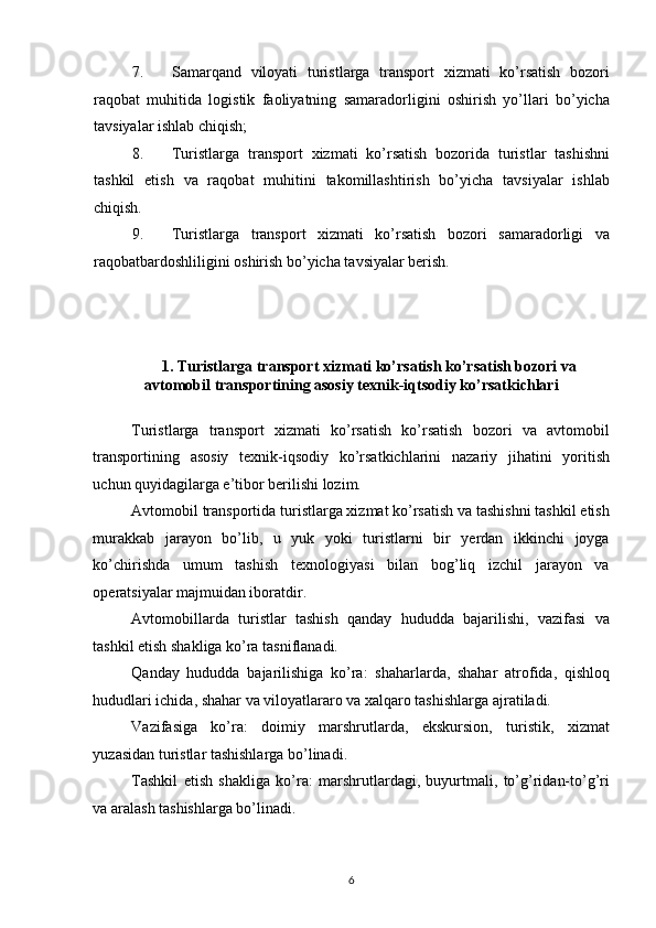 7. Samarqand   viloyati   turistlarga   transport   xizmati   ko’rsatish   bozori
raqobat   muhitida   logistik   faoliyatning   samaradorligini   oshirish   yo’llari   bo’yicha
tavsiyalar ishlab chiqish; 
8. Turistlarga   transport   xizmati   ko’rsatish   bozorida   turistlar   tashishni
tashkil   etish   va   raqobat   muhitini   takomillashtirish   bo’yicha   tavsiyalar   ishlab
chiqish. 
9. Turistlarga   transport   xizmati   ko’rsatish   bozori   samaradorligi   va
raqobatbardoshliligini oshirish bo’yicha tavsiyalar berish. 
 
 
1. Turistlarga transport xizmati ko’rsatish ko’rsatish bozori va 
avtomobil transportining asosiy texnik-iqtsodiy ko’rsatkichlari 
 
Turistlarga   transport   xizmati   ko’rsatish   ko’rsatish   bozori   va   avtomobil
transportining   asosiy   texnik-iqsodiy   ko’rsatkichlarini   nazariy   jihatini   yoritish
uchun quyidagilarga e’tibor berilishi lozim. 
Avtomobil transportida turistlarga xizmat ko’rsatish va tashishni tashkil etish
murakkab   jarayon   bo’lib,   u   yuk   yoki   turistlarni   bir   yerdan   ikkinchi   joyga
ko’chirishda   umum   tashish   texnologiyasi   bilan   bog’liq   izchil   jarayon   va
operatsiyalar majmuidan iboratdir. 
Avtomobillarda   turistlar   tashish   qanday   hududda   bajarilishi,   vazifasi   va
tashkil etish shakliga ko’ra tasniflanadi. 
Qanday   hududda   bajarilishiga   ko’ra:   shaharlarda,   shahar   atrofida,   qishloq
hududlari ichida, shahar va viloyatlararo va xalqaro tashishlarga ajratiladi. 
Vazifasiga   ko’ra:   doimiy   marshrutlarda,   ekskursion,   turistik,   xizmat
yuzasidan turistlar tashishlarga bo’linadi. 
Tashkil   etish   shakliga   ko’ra:   marshrutlardagi,   buyurtmali,   to’g’ridan-to’g’ri
va aralash tashishlarga bo’linadi. 
6   