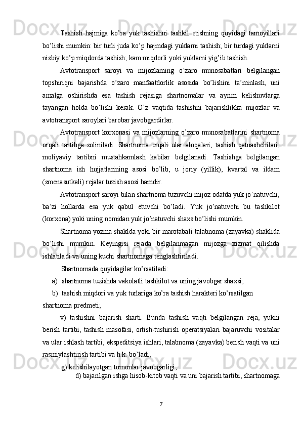 Tashish   hajmiga   ko’ra   yuk   tashishni   tashkil   etishning   quyidagi   tamoyillari
bo’lishi mumkin: bir turli juda ko’p hajmdagi yuklarni tashish; bir turdagi yuklarni
nisbiy ko’p miqdorda tashish; kam miqdorli yoki yuklarni yig’ib tashish. 
Avtotransport   saroyi   va   mijozlarning   o’zaro   munosabatlari   belgilangan
topshiriqni   bajarishda   o’zaro   manfaatdorlik   asosida   bo’lishini   ta’minlash,   uni
amalga   oshirishda   esa   tashish   rejasiga   shartnomalar   va   ayrim   kelishuvlarga
tayangan   holda   bo’lishi   kerak.   O’z   vaqtida   tashishni   bajarishlikka   mijozlar   va
avtotransport saroylari barobar javobgardirlar. 
Avtotransport   korxonasi   va   mijozlarning   o’zaro   munosabatlarini   shartnoma
orqali   tartibga   soliniladi.   Shartnoma   orqali   ular   aloqalari,   tashish   qatnashchilari,
moliyaviy   tartibni   mustahkamlash   kabilar   belgilanadi.   Tashishga   belgilangan
shartnoma   ish   hujjatlarining   asosi   bo’lib,   u   joriy   (yillik),   kvartal   va   ildam
(smenasutkali) rejalar tuzish asosi hamdir. 
Avtotransport saroyi bilan shartnoma tuzuvchi mijoz odatda yuk jo’natuvchi,
ba’zi   hollarda   esa   yuk   qabul   etuvchi   bo’ladi.   Yuk   jo’natuvchi   bu   tashkilot
(korxona) yoki uning nomidan yuk jo’natuvchi shaxs bo’lishi mumkin. 
Shartnoma yozma shaklda yoki bir marotabali talabnoma (zayavka) shaklida
bo’lishi   mumkin.   Keyingisi   rejada   belgilanmagan   mijozga   xizmat   qilishda
ishlatiladi va uning kuchi shartnomaga tenglashtiriladi. 
Shartnomada quyidagilar ko’rsatiladi: 
a) shartnoma tuzishda vakolatli tashkilot va uning javobgar shaxsi; 
b) tashish miqdori va yuk turlariga ko’ra tashish harakteri ko’rsatilgan 
shartnoma predmeti; 
v)   tashishni   bajarish   sharti.   Bunda   tashish   vaqti   belgilangan   reja,   yukni
berish   tartibi,   tashish   masofasi,   ortish-tushirish   operatsiyalari   bajaruvchi   vositalar
va ular ishlash tartibi, ekspeditsiya ishlari, talabnoma (zayavka) berish vaqti va uni
rasmiylashtirish tartibi va h.k. bo’ladi; 
g) kelishilayotgan tomonlar javobgarligi; 
d) bajarilgan ishga hisob-kitob vaqti va uni bajarish tartibi, shartnomaga
7   