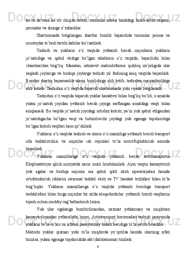 ko’ra da’voni ko’rib chiqish tartibi; tomonlar  adresi  bankdagi hisob-kitob raqami,
jarimalar va shunga o’xshashlar. 
Shartnomada   belgilangan   shartlar   buzilib   bajarishda   tomonlar   jarima   va
neustoyka to’lash tartibi kabilar ko’rsatiladi. 
Tashish   va   yuklarni   o’z   vaqtida   yetkazib   berish   mijozlarni   yuklarni
jo’natishga   va   qabul   etishga   bo’lgan   talablarni   o’z   vaqtida,   bajarilishi   bilan
chambarchas   bog’liq.   Masalan,   sabzavot   mahsulotlarini   qishloq   xo’jaligida   ular
saqlash   joylariga   va   boshqa   joylarga   tashish   yil   faslining   aniq   vaqtida   bajariladi.
Bunday shartni  bajarmaslik ularni  buzilishiga olib kelib, tashishni  maqsadsizlikga
olib keladi. Tashishni o’z vaqtida bajarish shartnomada yoki rejada belgilanadi. 
Tashishni o’z vaqtida bajarish yuklar harakteri bilan bog’liq bo’lib, u amalda
yukni   jo’natish   joyidan   yetkazib   berish   joyiga   sarflangan   amaldagi   vaqti   bilan
aniqlanadi. Bu vaqtda jo’natish joyidagi ortishni kutish, ya’ni yuk qabul etilgandan
jo’natishgacha   bo’lgan   vaqt   va   tushiriluvchi   joydagi   yuk   egasiga   topshirishga
bo’lgan kutish vaqtlari ham qo’shiladi. 
Yuklarni o’z vaqtida tashish va ularni o’z manziliga yetkazib berish transport
ishi   tashkilotchisi   va   mijozlar   ish   rejimlari   to’la   muvofiqlashtirish   asosida
bajariladi. 
Yuklarni   manzillariga   o’z   vaqtida   yetkazib   berish   avtotransportni
Ekspluatatsiya qilish nixoyatda zarur omili hisoblaniladi. Ayni vaqtni kamaytirish
yuk   egalar   va   boshqa   mijozni   uni   qabul   qilib   olish   operatsiyalari   hamda
ortishtushirish   ishlarini   ratsional   tashkil   etish   va   TV   harakat   tezliklari   bilan   to’la
bog’liqdir.   Yuklarni   manzillariga   o’z   vaqtida   yetkazib   berishga   transport
tashkilotlari bilan birga mijozlar bir xilda aloqadordirlar. yetkazib berish vaqtlarini
tejash uchun moddiy rag’batlantirish lozim. 
Yuk   ular   egalariga   buziltirilmasdan,   zaxmat   yetkazmay   va   miqdoran
kamaytirilmasdan yetkazilishi lozim. Avtotransport korxonalari tashish jarayonida
yuklarni to’la-to’kis va sifatini pasaytirmay tashib berishga to’la javob beradilar. 
Mabodo   yuklar   qisman   yoki   to’la   miqdorda   yo’qotilsa   hamda   ularning   sifati
buzilsa, yukni egasiga topshirishda akt (dalolatnoma) tuziladi. 
8   