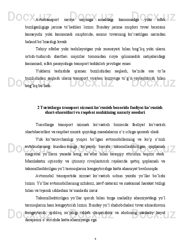 Avtotransport   saroyi   mijozga   amaldagi   kamomadga   yoki   sifati
buzilganligiga   jarima   to’lashlari   lozim.   Bunday   jarima   miqdori   tovar   baxosini
kamayishi   yoki   kamomadi   miqdorida,   ammo   tovarning   ko’rsatilgan   narxidan
baland bo’lmasligi kerak. 
Tabiiy   ofatlar   yoki   tashilayotgan   yuk   xususiyati   bilan   bog’liq   yoki   ularni
ortish-tushirish   shartlari   mijozlar   tomonidan   rioya   qilinmaslik   natijalaridagi
kamomad, sifati pasayishiga transport tashkiloti javobgar emas. 
Yuklarni   tashishda   qisman   buzilishidan   saqlash,   ba’zida   esa   to’la
buzilishidan   saqlash   ularni   transport   vositasi   kuzoviga   to’g’ri   joylashtirish   bilan
bog’liq bo’ladi. 
 
2 Turistlarga transport xizmati ko’rsatish bozorida faoliyat ko’rsatish 
shart-sharoitlari va raqobat muhitining nazariy asoslari 
 
Turistlarga   transport   xizmati   ko’rsatish   bozorida   faoliyat   ko’rsatish
shartsharoitlari va raqobat muxiti quyidagi masalalarini o’z ichiga qamrab oladi. 
Yuk   ko’taruvchanligi   yuqori   bo’lgan   avtomobillarning   va   ko’p   o’rinli
avtobuslarning   kundan-kunga   ko’payib   borishi   takomillashtirilgan   qoplamali
magistral   yo’llarni   yanada   keng   sur’atlar   bilan   taraqqiy   ettirishni   taqozo   etadi.
Mamlakatni   iqtisodiy   va   ijtimoiy   rivojlantirish   rejalarida   qattiq   qoplamali   va
takomillashtirilgan yo’l tarmoqlarini kengaytirishga katta ahamiyat berilmoqda. 
Avtomobil   transportida   xizmat   ko’rsatish   uchun   yaxshi   yo’llar   bo’lishi
lozim. Yo’llar avtomobillarning uzluksiz, xavf-xatarsiz va maksimal harakat tezligi
bilan va tejamli ishlashini ta’minlashi zarur. 
Takomillashtirilgan   yo’llar   qurish   bilan   birga   mahalliy   ahamiyatdagi   yo’l
tarmoqlarini ham kengaytirish lozim. Bunday yo’l shahobchalari tovar almashuvini
kengaytirish,   qishloq   xo’jaligi   ishlab   chiqarishini   va   aholining   madaniy   hayot
darajasini o’stirishda katta ahamiyatga ega. 
9   