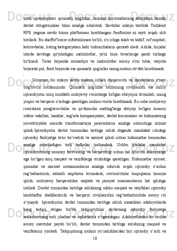 10sotdi   operatsiyalari   qimmatli   qog'ozlar,   xususan   korxonalarning   aktsiyalari   hamda
davlat   obligatsiyalari   bilan   amalga   oshiriladi.   Savdolar   onlayn   tartibda   Toshkent
RFB   yagona   savdo   tizimi   platformasi   hisoblangan   fondbozori.uz   sayti   orqali   olib
boriladi. Bu shaffof bozor infratuzilmasi bo'lib, o'z ichiga talab va taklif, sof raqobat,
kotirovkalar, listing kategoriyalari kabi tushunchalarni qamrab oladi. Aslida, birjalar
ularda   savdoga   qo'yiladigan   mahsulotlar,   ya'ni   birja   tovarlariga   qarab   turlarga
bo'linadi.   Tovar   birjasida   xomashyo   va   mahsulotlar   asosiy   o'rin   tutsa,   valyuta
birjasida pul, fond birjasida esa qimmatli qog'ozlar uning muhim ob'ekti hisoblanadi. 
          Umuman,   bu   onlayn   savdo   makoni   ishlab   chiqaruvchi   va   xaridorlarni   o'zaro
bog'lovchi   mexanizmdir.   Qimmatli   qog'ozlar   bozorining   rivojlanishi   esa   milliy
iqtisodiyotni uzoq muddatli moliyaviy resurslarga bo'lgan ehtiyojini ta'minlab, uning
yuqori va barqaror o'sishiga qaratilgan muhim vosita hisoblanadi. Bu soha moliyaviy
resurslarni   jamg'aruvchilar   va   qo'shimcha   mablag'larga   ehtiyoji   bo'lgan   xususiy
sektor vakillari, banklar, sug'urta kompaniyalari, davlat korxonalari va hukumatning
investitsiyalar   asosida   transformatsiya   jarayonlarini   amalga   oshirishiga   xizmat
qiladi. I qtisodiyotni   davlat   tomonidan   tartibga   solish   deganda   mamlakat   ichidagi
iqtisodiy   faoliyatga   ta'sir   ko‘rsatish   va   nazorat   qilish   uchun   hukumatlar   tomonidan
amalga   oshiriladigan   turli   tadbirlar   tushuniladi.   Ushbu   qoidalar   mamlakat
iqtisodiyotining  umumiy  farovonligi   va   barqarorligi   uchun   hal   qiluvchi   ahamiyatga
ega   bo‘lgan   aniq   maqsad   va   vazifalarga   erishishga   qaratilgan.   Hukumatlar   siyosat,
qonunlar   va   nazorat   mexanizmlarini   amalga   oshirish   orqali   iqtisodiy   o‘sishni
rag‘batlantirish,   adolatli   raqobatni   ta'minlash,   iste'molchilar   huquqlarini   himoya
qilish,   moliyaviy   barqarorlikni   saqlash   va   jamiyat   muammolarini   hal   qilishga
intiladi.   Davlat   tomonidan   tartibga   solishning   ushbu   maqsad   va   vazifalari   iqtisodiy
landshaftni   shakllantirish   va   barqaror   rivojlanishni   rag‘batlantirishda   asosiy   rol
o‘ynaydi.   Iqtisodiyotni   davlat   tomonidan   tartibga   solish   masalalari   adabiyotlarda
keng   tadqiq   etilgan   bo‘lib,   tadqiqotchilar   davlatning   iqtisodiy   faoliyatga
aralashuvining turli jihatlari va oqibatlarini o‘rganishgan. Adabiyotlardan bir nechta
asosiy   mavzular   paydo   bo‘lib,   davlat   tomonidan   tartibga   solishning   maqsad   va
vazifalarini   yoritadi.   Tadqiqotning   muhim   yo‘nalishlaridan   biri   iqtisodiy   o‘sish   va