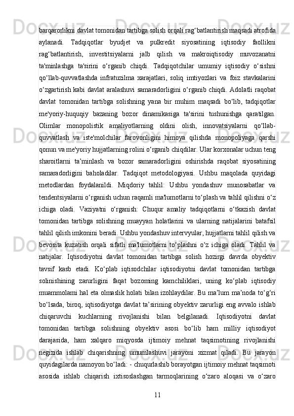 11barqarorlikni davlat tomonidan tartibga solish orqali rag‘batlantirish maqsadi atrofida
aylanadi.   Tadqiqotlar   byudjet   va   pulkredit   siyosatining   iqtisodiy   faollikni
rag‘batlantirish,   investitsiyalarni   jalb   qilish   va   makroiqtisodiy   muvozanatni
ta'minlashga   ta'sirini   o‘rganib   chiqdi.   Tadqiqotchilar   umumiy   iqtisodiy   o‘sishni
qo‘llab-quvvatlashda   infratuzilma   xarajatlari,   soliq   imtiyozlari   va   foiz   stavkalarini
o‘zgartirish kabi davlat aralashuvi samaradorligini o‘rganib chiqdi. Adolatli raqobat
davlat   tomonidan   tartibga   solishning   yana   bir   muhim   maqsadi   bo‘lib,   tadqiqotlar
me'yoriy-huquqiy   bazaning   bozor   dinamikasiga   ta'sirini   tushunishga   qaratilgan.
Olimlar   monopolistik   amaliyotlarning   oldini   olish,   innovatsiyalarni   qo‘llab-
quvvatlash   va   iste'molchilar   farovonligini   himoya   qilishda   monopoliyaga   qarshi
qonun va me'yoriy hujjatlarning rolini o‘rganib chiqdilar. Ular korxonalar uchun teng
sharoitlarni   ta’minlash   va   bozor   samaradorligini   oshirishda   raqobat   siyosatining
samaradorligini   baholadilar.   Tadqiqot   metodologiyasi.   Ushbu   maqolada   quyidagi
metodlardan   foydalanildi.   Miqdoriy   tahlil:   Ushbu   yondashuv   munosabatlar   va
tendentsiyalarni o‘rganish uchun raqamli ma'lumotlarni to‘plash va tahlil qilishni o‘z
ichiga   oladi.   Vaziyatni   o‘rganish:   Chuqur   amaliy   tadqiqotlarni   o‘tkazish   davlat
tomonidan   tartibga   solishning   muayyan   holatlarini   va   ularning   natijalarini   batafsil
tahlil qilish imkonini beradi. Ushbu yondashuv intervyular, hujjatlarni tahlil qilish va
bevosita   kuzatish   orqali   sifatli   ma'lumotlarni   to‘plashni   o‘z   ichiga   oladi.   Tahlil   va
natijalar.   Iqtisodiyotni   davlat   tomonidan   tartibga   solish   hozirgi   davrda   obyektiv
tavsif   kasb   etadi.   Ko‘plab   iqtisodchilar   iqtisodiyotni   davlat   tomonidan   tartibga
solinishining   zarurligini   faqat   bozoming   kamchiliklari,   uning   ko‘plab   iqtisodiy
muammolami hal eta olmaslik holati bilan izohlaydilar. Bu ma’lum ma’noda to‘g‘ri
bo‘lsada, biroq, iqtisodiyotga davlat  ta’sirining obyektiv zarurligi eng avvalo ishlab
chiqaruvchi   kuchlarning   rivojlanishi   bilan   belgilanadi.   Iqtisodiyotni   davlat
tomonidan   tartibga   solishning   obyektiv   asosi   bo‘lib   ham   milliy   iqtisodiyot
darajasida,   ham   xalqaro   miqyosda   ijtimoiy   mehnat   taqsimotining   rivojlanishi
negizida   ishlab   chiqarishning   umumlashuvi   jarayoni   xizmat   qiladi.   Bu   jarayon
quyidagilarda namoyon bo‘ladi: - chuqurlashib borayotgan ijtimoiy mehnat taqsimoti
asosida   ishlab   chiqarish   ixtisoslashgan   tarmoqlarining   o‘zaro   aloqasi   va   o‘zaro