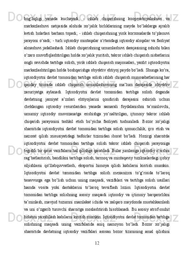 12bog‘liqligi   yanada   kuchayadi;   -   ishlab   chiqarishning   kooperatsiyalashuvi   va
markazlashuvi   natijasida   alohida   xo‘jalik   birliklarining   mayda   bo‘laklarga   ajralib
ketish   holatlari   barham   topadi;   -   ishlab   chiqarishning   yirik   korxonalarda   to‘planuvi
jarayoni  o‘sadi;  - turli  iqtisodiy mintaqalar o‘rtasidagi  iqtisodiy aloqalar  va faoliyat
almashuvi jadallashadi. Ishlab chiqarishning umumlashuvi darajasining oshishi bilan
o‘zaro muvofiqlashtirilgan holda xo‘jalik yuritish, takror ishlab chiqarish nisbatlarini
ongli ravishda tartibga solish, yirik ishlab chiqarish majmualari, yaxlit iqtisodiyotni
markazlashtirilgan holda boshqarishga obyektiv ehtiyoj paydo bo‘ladi. Shunga ko‘ra,
iqtisodiyotni davlat tomonidan tartibga solish ishlab chiqarish munosabatlarining har
qanday   tizimida   ishlab   chiqarish   umumlashuvining   ma’lum   darajasida   obyektiv
zaruriyatga   aylanadi.   Iqtisodiyotni   davlat   tomonidan   tartibga   solish   deganda
davlatning   jamiyat   a’zolari   ehtiyojlarini   qondirish   darajasini   oshirish   uchun
cheklangan   iqtisodiy   resurslaridan   yanada   samarali   foydalanishni   ta’minlovchi,
umumiy   iqtisodiy   muvozanatga   erishishga   yo‘naltirilgan,   ijtimoiy   takror   ishlab
chiqarish   jarayonini   tashkil   etish   bo‘yicha   faoliyati   tushuniladi.   Bozor   xo‘jaligi
sharoitida   iqtisodiyotni   davlat   tomonidan   tartibga   solish   qonunchilik,   ijro   etish   va
nazorat   qilish   xususiyatidagi   tadbirlar   tizimidan   iborat   bo‘ladi.   Hozirgi   sharoitda
iqtisodiyotni   davlat   tomonidan   tartibga   solish   takror   ishlab   chiqarish   jarayoniga
tegishli bir qator vazifalarni hal qilishga qaratiladi. Bular jumlasiga iqtisodiy o‘sishni
rag‘batlantirish, bandlikni tartibga solish, tarmoq va mintaqaviy tuzilmalardagi ijobiy
siljishlarni   qo‘llabquvvatlash,   eksportni   himoya   qilish   kabilarni   kiritish   mumkin.
Iqtisodiyotni   davlat   tomonidan   tartibga   solish   mexanizmi   to‘g‘risida   to‘laroq
tasavvurga   ega   bo‘lish   uchun   uning   maqsadi,   vazifalari   va   tartibga   solish   usullari
hamda   vosita   yoki   dastaklarini   to‘laroq   tavsiflash   lozim.   Iqtisodiyotni   davlat
tomonidan   tartibga   solishning   asosiy   maqsadi   iqtisodiy   va   ijtimoiy   barqarorlikni
ta’minlash, mavjud tuzumni mamlakat ichida va xalqaro maydonda mustahkamlash
va  uni   o‘zgarib   turuvchi   sharoitga   moslashtirish   hisoblanadi.   Bu   asosiy   atrof-muhit
holatini yaxshilash kabilarni kiritish mumkin. Iqtisodiyotni davlat tomonidan tartibga
solishning   maqsadi   uning   vazifalarida   aniq   namoyon   bo‘ladi.   Bozor   xo‘jaligi
sharoitida   davlatning   iqtisodiy   vazifalari   asosan   bozor   tizimining   amal   qilishini