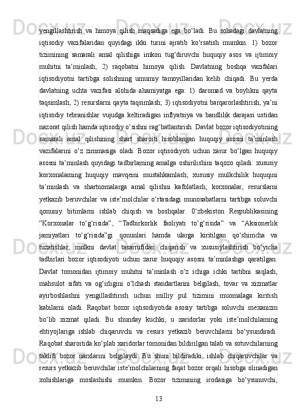 13yengillashtirish   va   himoya   qilish   maqsadiga   ega   bo‘ladi.   Bu   sohadagi   davlatning
iqtisodiy   vazifalaridan   quyidagi   ikki   turini   ajratib   ko‘rsatish   mumkin:   1)   bozor
tizimining   samarali   amal   qilishiga   imkon   tug‘diruvchi   huquqiy   asos   va   ijtimoiy
muhitni   ta’minlash;   2)   raqobatni   himoya   qilish.   Davlatning   boshqa   vazifalari
iqtisodiyotni   tartibga   solishning   umumiy   tamoyillaridan   kelib   chiqadi.   Bu   yerda
davlatning   uchta   vazifasi   alohida   ahamiyatga   ega:   1)   daromad   va   boylikni   qayta
taqsimlash; 2) resurslarni qayta taqsimlash;  3) iqtisodiyotni barqarorlashtirish, ya’ni
iqtisodiy   tebranishlar   vujudga   keltiradigan   inflyatsiya   va   bandlilik   darajasi   ustidan
nazorat qilish hamda iqtisodiy o‘sishni rag‘batlantirish. Davlat bozor iqtisodiyotining
samarali   amal   qilishining   shart   sharoiti   hisoblangan   huquqiy   asosni   ta’minlash
vazifalarini   o‘z   zimmasiga   oladi.   Bozor   iqtisodiyoti   uchun   zarur   bo‘lgan   huquqiy
asosni   ta’minlash   quyidagi   tadbirlaming   amalga   oshirilishini   taqozo   qiladi:   xususiy
korxonalaming   huquqiy   mavqeini   mustahkamlash;   xususiy   mulkchilik   huquqini
ta’minlash   va   shartnomalarga   amal   qilishni   kafolatlash;   korxonalar,   resurslarni
yetkazib   beruvchilar   va   iste’molchilar   o‘rtasidagi   munosabatlarni   tartibga   soluvchi
qonuniy   bitimlarni   ishlab   chiqish   va   boshqalar.   0‘zbekiston   Respublikasining
“Korxonalar   to‘g‘risida”,   “Tadbirkorlik   faoliyati   to‘g‘risida”   va   “Aksionerlik
jamiyatlari   to‘g‘risida”gi   qonunlari   hamda   ularga   kiritilgan   qo‘shimcha   va
tuzatishlar,   mulkni   davlat   tasarrufidan   chiqarish   va   xususiylashtirish   bo‘yicha
tadbirlari   bozor   iqtisodiyoti   uchun   zarur   huquqiy   asosni   ta’minlashga   qaratilgan.
Davlat   tomonidan   ijtimoiy   muhitni   ta’minlash   o‘z   ichiga   ichki   tartibni   saqlash,
mahsulot   sifati   va   og‘irligini   o‘lchash   standartlarini   belgilash,   tovar   va   xizmatlar
ayirboshlashni   yengillashtirish   uchun   milliy   pul   tizimini   muomalaga   kiritish
kabilarni   oladi.   Raqobat   bozor   iqtisodiyotida   asosiy   tartibga   soluvchi   mexanizm
bo‘lib   xizmat   qiladi.   Bu   shunday   kuchki,   u   xaridorlar   yoki   iste’molchilaming
ehtiyojlariga   ishlab   chiqaruvchi   va   resurs   yetkazib   beruvchilarni   bo‘ysundiradi.
Raqobat sharoitida ko‘plab xaridorlar tomonidan bildirilgan talab va sotuvchilarning
taklifi   bozor   narxlarini   belgilaydi.   Bu   shuni   bildiradiki,   ishlab   chiqaruvchilar   va
resurs yetkazib beruvchilar iste’molchilarning faqat bozor orqali hisobga olinadigan
xohishlariga   moslashishi   mumkin.   Bozor   tizimining   irodasiga   bo‘ysunuvchi,