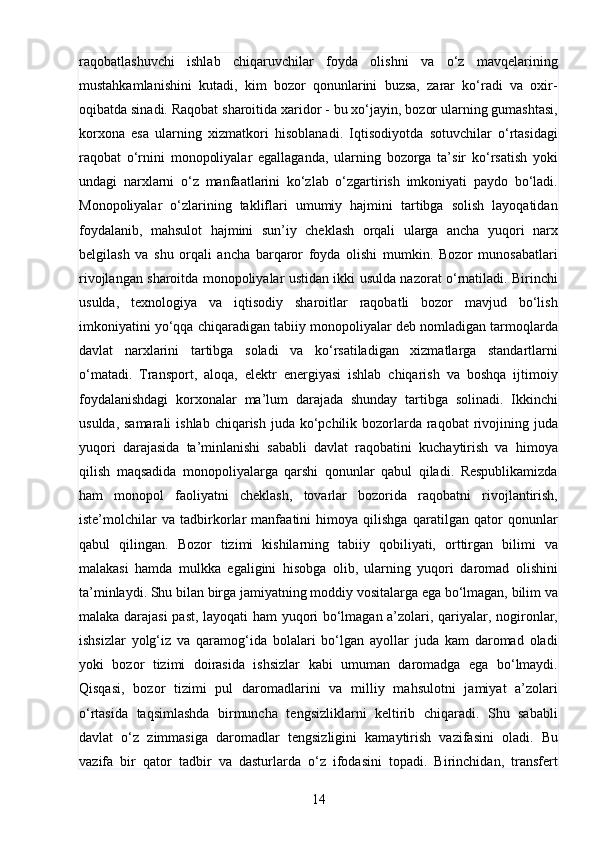 14raqobatlashuvchi   ishlab   chiqaruvchilar   foyda   olishni   va   o‘z   mavqelarining
mustahkamlanishini   kutadi,   kim   bozor   qonunlarini   buzsa,   zarar   ko‘radi   va   oxir-
oqibatda sinadi. Raqobat sharoitida xaridor - bu xo‘jayin, bozor ularning gumashtasi,
korxona   esa   ularning   xizmatkori   hisoblanadi.   Iqtisodiyotda   sotuvchilar   o‘rtasidagi
raqobat   o‘rnini   monopoliyalar   egallaganda,   ularning   bozorga   ta’sir   ko‘rsatish   yoki
undagi   narxlarni   o‘z   manfaatlarini   ko‘zlab   o‘zgartirish   imkoniyati   paydo   bo‘ladi.
Monopoliyalar   o‘zlarining   takliflari   umumiy   hajmini   tartibga   solish   layoqatidan
foydalanib,   mahsulot   hajmini   sun’iy   cheklash   orqali   ularga   ancha   yuqori   narx
belgilash   va   shu   orqali   ancha   barqaror   foyda   olishi   mumkin.   Bozor   munosabatlari
rivojlangan sharoitda monopoliyalar ustidan ikki usulda nazorat o‘rnatiladi. Birinchi
usulda,   texnologiya   va   iqtisodiy   sharoitlar   raqobatli   bozor   mavjud   bo‘lish
imkoniyatini yo‘qqa chiqaradigan tabiiy monopoliyalar deb nomladigan tarmoqlarda
davlat   narxlarini   tartibga   soladi   va   ko‘rsatiladigan   xizmatlarga   standartlarni
o‘matadi.   Transport,   aloqa,   elektr   energiyasi   ishlab   chiqarish   va   boshqa   ijtimoiy
foydalanishdagi   korxonalar   ma’lum   darajada   shunday   tartibga   solinadi.   Ikkinchi
usulda, samarali  ishlab chiqarish juda  ko‘pchilik bozorlarda  raqobat  rivojining juda
yuqori   darajasida   ta’minlanishi   sababli   davlat   raqobatini   kuchaytirish   va   himoya
qilish   maqsadida   monopoliyalarga   qarshi   qonunlar   qabul   qiladi.   Respublikamizda
ham   monopol   faoliyatni   cheklash,   tovarlar   bozorida   raqobatni   rivojlantirish,
iste’molchilar   va   tadbirkorlar   manfaatini   himoya   qilishga   qaratilgan   qator   qonunlar
qabul   qilingan.   Bozor   tizimi   kishilarning   tabiiy   qobiliyati,   orttirgan   bilimi   va
malakasi   hamda   mulkka   egaligini   hisobga   olib,   ularning   yuqori   daromad   olishini
ta’minlaydi. Shu bilan birga jamiyatning moddiy vositalarga ega bo‘lmagan, bilim va
malaka darajasi  past, layoqati ham yuqori bo‘lmagan a’zolari, qariyalar, nogironlar,
ishsizlar   yolg‘iz   va   qaramog‘ida   bolalari   bo‘lgan   ayollar   juda   kam   daromad   oladi
yoki   bozor   tizimi   doirasida   ishsizlar   kabi   umuman   daromadga   ega   bo‘lmaydi.
Qisqasi,   bozor   tizimi   pul   daromadlarini   va   milliy   mahsulotni   jamiyat   a’zolari
o‘rtasida   taqsimlashda   birmuncha   tengsizliklarni   keltirib   chiqaradi.   Shu   sababli
davlat   o‘z   zimmasiga   daromadlar   tengsizligini   kamaytirish   vazifasini   oladi.   Bu
vazifa   bir   qator   tadbir   va   dasturlarda   o‘z   ifodasini   topadi.   Birinchidan,   transfert