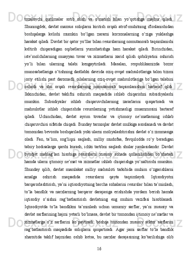 16tozalovchi   qurilmalar   sotib   olish   va   o‘matish   bilan   yo‘qotishga   majbur   qiladi.
Shuningdek,   davlat   maxsus   soliqlarni   kiritish   orqali   atrof-muhitning   ifloslanishidan
boshqalarga   kelishi   mumkin   bo‘lgan   zararni   korxonalarning   o‘ziga   yuklashga
harakat qiladi. Davlat bir qator yo‘llar bilan resurslarning nomutanosib taqsimlanishi
keltirib   chiqaradigan   oqibatlarni   yumshatishga   ham   harakat   qiladi.   Birinchidan,
iste’molchilarning   muayyan   tovar   va   xizmatlarni   xarid   qilish   qobiliyatini   oshirish
yo‘li   bilan   ularning   talabi   kengaytiriladi.   Masalan,   respublikamizda   bozor
munosabatlariga o‘tishning dastlabki  davrida oziq-ovqat  mahsulotlariga talon tizimi
joriy   etilishi   past   daromadli   oilalarning   oziq-ovqat   mahsulotlariga   bo‘lgan   talabini
oshirdi   va   shu   orqali   resurslarning   nomutanosib   taqsimlanishini   bartaraf   qildi.
Ikkinchidan,   davlat   taklifni   oshirish   maqsadida   ishlab   chiqarishni   subsidiyalashi
mumkin.   Subsidiyalar   ishlab   chiqaruvchilarning   zararlarini   qisqartiradi   va
mahsulotlar   ishlab   chiqarishda   resurslarning   yetishmasligi   muammosini   bartaraf
qiladi.   Uchinchidan,   davlat   ayrim   tovarlar   va   ijtimoiy   ne’matlarning   ishlab
chiqaruvchisi sifatida chiqadi. Bunday tarmoqlar davlat mulkiga asoslanadi va davlat
tomonidan bevosita boshqariladi yoki ularni moliyalashtirishni davlat o‘z zimmasiga
oladi.   Fan,   ta’lim,   sog‘liqni   saqlash,   milliy   mudofaa,   favqulodda   ro‘y   beradigan
tabiiy   hodisalarga   qarshi   kurash,   ichki   tartibni   saqlash   shular   jumlasidandir.   Davlat
byudjet   mablag‘lari   hisobiga   resurslarni   xususiy   sohada   qollanilishdan   bo‘shatadi
hamda ularni ijtimoiy ne’mat va xizmatlar ishlab chiqarishga yo‘naltirishi  mumkin.
Shunday   qilib,   davlat   mamlakat   milliy   mahsuloti   tarkibida   muhim   o‘zgarishlarni
amalga   oshirish   maqsadida   resurslarni   qayta   taqsimlaydi.   Iqtisodiyotni
barqarorlashtirish, ya’ni iqtisodiyotning barcha sohalarini resurslar bilan ta’minlash,
to‘la   bandlik   va   narxlarning   barqaror   darajasiga   erishishda   yordam   berish   hamda
iqtisodiy   o‘sishni   rag‘batlantirish   davlatning   eng   muhim   vazifasi   hisoblanadi.
Iqtisodiyotda   to‘la   bandlikni   ta’minlash   uchun   umumiy   sarflar,   ya’ni   xususiy   va
davlat sarflarining hajmi yetarli bo‘lmasa, davlat bir tomondan ijtimoiy ne’matlar va
xizmatlarga   o‘z   sarflarini   ko‘paytiradi,   boshqa   tomondan   xususiy   sektor   sarflarini
rag‘batlantirish   maqsadida   soliqlarni   qisqartiradi.   Agar   jami   sarflar   to‘la   bandlik
sharoitida   taklif   hajmidan   oshib   ketsa,   bu   narxlar   darajasining   ko‘tarilishiga   olib