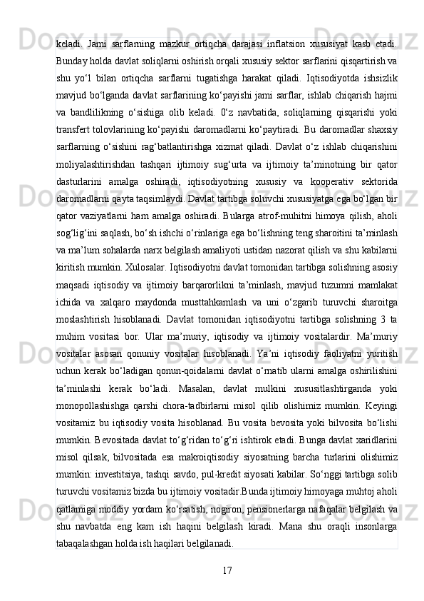 17keladi.   Jami   sarflarning   mazkur   ortiqcha   darajasi   inflatsion   xususiyat   kasb   etadi.
Bunday holda davlat soliqlarni oshirish orqali xususiy sektor sarflarini qisqartirish va
shu   yo‘l   bilan   ortiqcha   sarflarni   tugatishga   harakat   qiladi.   Iqtisodiyotda   ishsizlik
mavjud bo‘lganda davlat sarflarining ko‘payishi jami sarflar, ishlab chiqarish hajmi
va   bandlilikning   o‘sishiga   olib   keladi.   0‘z   navbatida,   soliqlarning   qisqarishi   yoki
transfert tolovlarining ko‘payishi daromadlarni ko‘paytiradi.   Bu daromadlar shaxsiy
sarflarning   o‘sishini   rag‘batlantirishga   xizmat   qiladi.   Davlat   o‘z   ishlab   chiqarishini
moliyalashtirishdan   tashqari   ijtimoiy   sug‘urta   va   ijtimoiy   ta’minotning   bir   qator
dasturlarini   amalga   oshiradi,   iqtisodiyotning   xususiy   va   kooperativ   sektorida
daromadlarni qayta taqsimlaydi. Davlat tartibga soluvchi xususiyatga ega bo‘lgan bir
qator   vaziyatlarni   ham   amalga   oshiradi.   Bularga   atrof-muhitni   himoya   qilish,   aholi
sog‘lig‘ini saqlash, bo‘sh ishchi o‘rinlariga ega bo‘lishning teng sharoitini ta’minlash
va ma’lum sohalarda narx belgilash amaliyoti ustidan nazorat qilish va shu kabilarni
kiritish mumkin. Xulosalar. Iqtisodiyotni davlat tomonidan tartibga solishning asosiy
maqsadi   iqtisodiy   va   ijtimoiy   barqarorlikni   ta’minlash,   mavjud   tuzumni   mamlakat
ichida   va   xalqaro   maydonda   musttahkamlash   va   uni   o‘zgarib   turuvchi   sharoitga
moslashtirish   hisoblanadi.   Davlat   tomonidan   iqtisodiyotni   tartibga   solishning   3   ta
muhim   vositasi   bor.   Ular   ma’muriy,   iqtisodiy   va   ijtimoiy   vositalardir.   Ma’muriy
vositalar   asosan   qonuniy   vositalar   hisoblanadi.   Ya’ni   iqtisodiy   faoliyatni   yuritish
uchun kerak bo‘ladigan  qonun-qoidalarni  davlat  o‘rnatib ularni  amalga oshirilishini
ta’minlashi   kerak   bo‘ladi.   Masalan,   davlat   mulkini   xususitlashtirganda   yoki
monopollashishga   qarshi   chora-tadbirlarni   misol   qilib   olishimiz   mumkin.   Keyingi
vositamiz   bu   iqtisodiy   vosita   hisoblanad.   Bu   vosita   bevosita   yoki   bilvosita   bo‘lishi
mumkin. Bevositada davlat to‘g‘ridan to‘g‘ri ishtirok etadi. Bunga davlat xaridlarini
misol   qilsak,   bilvositada   esa   makroiqtisodiy   siyosatning   barcha   turlarini   olishimiz
mumkin: investitsiya, tashqi savdo, pul-kredit siyosati kabilar. So‘nggi tartibga solib
turuvchi vositamiz bizda bu ijtimoiy vositadir.Bunda ijtimoiy himoyaga muhtoj aholi
qatlamiga moddiy yordam ko‘rsatish, nogiron, pensionerlarga nafaqalar belgilash va
shu   navbatda   eng   kam   ish   haqini   belgilash   kiradi.   Mana   shu   oraqli   insonlarga
tabaqalashgan holda ish haqilari belgilanadi.
