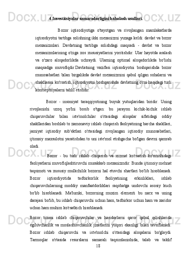 18                       4.Investitsiyalar samaradorligini baholash usullari.
                  Bozor   iqtisodiyotiga   o'tayotgan   va   rivojlangan   mamlakatlarda
iqtisodiyotni tartibga solishning ikki mexanizmi yuzaga keldi: davlat va bozor
mexanizmlari.   Davlatning   tartibga   solishdagi   maqsadi   -   davlat   va   bozor
mexanizmlarining   o'ziga   xos   xususiyatlarini   yoritishdir.   Ular   hayotda   aralash
va   o'zaro   aloqadorlikda   uchraydi.   Ularning   optimal   aloqadorlikda   bo'lishi
maqsadga   muvofiqdir.Davlatning   vazifasi   iqtisodiyotni   boshqarishda   bozor
munosabatlari   bilan   birgalikda   davlat   mexanizmini   qabul   qilgan   sohalarni   va
shakllarini ko'rsatish, iqtisodiyotni boshqarishda davlatning o'rni haqidagi turli
kontseptsiyalarni tahlil etishdir.
              Bozor   -   insoniyat   taraqqiyotining   buyuk   yutuqlaridan   biridir.   Uning
rivojlanishi   uzoq   yo'lni   bosib   o'tgan:   bu   jarayon   kichik-kichik   ishlab
chiqaruvchilar   bilan   iste'molchilar   o'rtasidagi   aloqalar   sifatidagi   oddiy
shakllaridan boshlab to zamonaviy ishlab chiqarish faoliyatining barcha shakllari,
jamiyat   iqtisodiy   sub'ektlari   o'rtasidagi   rivojlangan   iqtisodiy   munosabatlari,
ijtimoiy maxsulotni yaratishdan to uni iste'mol etishgacha bo'lgan davrni qamrab
oladi.
                Bozor   -   bu   turli   ishlab   chiqarish   va   xizmat   ko'rsatish   ko'rinishidagi
faoliyatlarni muvofiqlashtiruvchi murakkab mexanizmdir. Bunda ijtimoiy mehnat
taqsimoti   va   xususiy   mulkchilik   bozorni   hal   etuvchi   shartlari   bo'lib   hisoblanadi.
Bozor   iqtisodiyotida   tadbirkorlik   faoliyatining   erkinliklari,   ishlab
chiqaruvchilarning   moddiy   manfaatdorliklari   raqobatga   undovchi   asosiy   kuch
bo'lib   hisoblanadi.   Ma'lumki,   bozorning   muxim   elementi   bu   narx   va   uning
darajasi bo'lib, bu ishlab chiqaruvchi uchun ham, tadbirkor uchun ham va xaridor
uchun ham muhim ko'rsatkich hisoblanadi.
Bozor   tizimi   ishlab   chiqaruvchilar   va   haridorlarni   qaror   qabul   qilishlarida
egiluvchanlik   va   moslashuvchanlik   jixatlarini   yuqori   ekanligi   bilan   tavsiflanadi.
Bozor   ishlab   chiqaruvchi   va   iste'molchi   o'rtasidagi   aloqalarni   bo'glaydi.
Tarmoqlar   o'rtasida   resurslarni   samarali   taqsimlanishida,   talab   va   taklif 