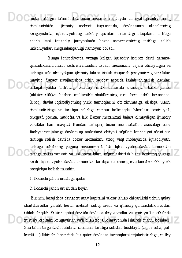 19mutanosibligini ta'minlashda bozor mexanizmi qulaydir. Jamiyat iqtisodiyotining
rivojlanishida,   ijtimoiy   mehnat   taqsimotida,   davlatlararo   aloqalarning
kengayishida,   iqtisodiyotning   tarkibiy   qismlari   o'rtasidagi   aloqalarni   tartibga
solish   kabi   iqtisodiy   jarayonlarda   bozor   mexanizmining   tartibga   solish
imkoniyatlari chegaralanganligi namoyon bo'ladi.
                Bunga   iqtisodiyotda   yuzaga   kelgan   iqtisodiy   inqiroz   davri   qarama-
qarshiliklarini   misol   keltirish   mumkin.   Bozor   mexanizmi   bajara   olmaydigan   va
tartibga   sola   olmaydigan   ijtimoiy   takror   ishlab   chiqarish   jarayonining   vazifalari
mavjud.   Sanaot   rivojlanishda   erkin   raqobat   asosida   ishlab   chiqarish   kuchlari
nafaqat   yakka   tartibdagi   xususiy   mulk   doirasida   o'smoqda,   balki   jamoa
(aktsionerlik)va   boshqa   mulkchilik   shakllarining   o'rni   ham   oshib   bormoqda.
Biroq,   davlat   iqtisodiyotning   yirik   tarmoqlarini   o'z   zimmasiga   olishga,   ularni
rivojlantirishga   va   tartibga   solishga   majbur   bo'lmoqda.   Masalan:   temir   yo'l,
telegraf,   pochta,   mudofaa   va   h.k.   Bozor   mexanizmi   bajara   olmaydigan   ijtimoiy
vazifalar   ham   mavjud.   Bundan   tashqari,   bozor   munosabatlari   asosidagi   ba'zi
faoliyat   natijalariga   davlatning   aralashuvi   ehtiyoji   tu'giladi.Iqtisodiyot   o'zini-o'zi
tartibga   solish   davrida   bozor   mexanizmi   uzoq   vaqt   mobayinida   iqtisodiyotni
tartibga   solishning   yagona   mexanizm   bo'ldi.   Iqtisodiyotni   davlat   tomonidan
taribga  solish zarurati  va uni  bozor  bilan uy'gunlashtirish biroz keyinroq yuzaga
keldi.   Iqtisodiyotni   davlat   tomonidan   tartibga   solishning   rivojlanishini   ikki   yirik
bosqichga bo'lish mumkin:
1. Ikkinchi jahon urushiga qadar;
2. Ikkinchi jahon urushidan keyin.
      Birinchi bosqichda davlat xususiy kapitalni takror ishlab chiqarilishi uchun qulay
shartsharoitlar   yaratib   berdi:   mehnat,   soliq,   savdo   va   ijtimoiy   qonunchilik   asoslari
ishlab chiqildi. Erkin raqobat davrida davlat xarbiy zavodlar va temir yo 'l qurilishida
xususiy kapitalni kengaytirish yo'li bilan xo'jalik jarayonida ishtirok etishni boshladi.
Shu bilan birga davlat alohida sohalarni tartibga solishni boshlaydi (agrar soha, pul-
kredit   ...).Ikkinchi   bosqichda   bir   qator   davlatlar   tarmoqlarni   rejalashtirishga,   milliy