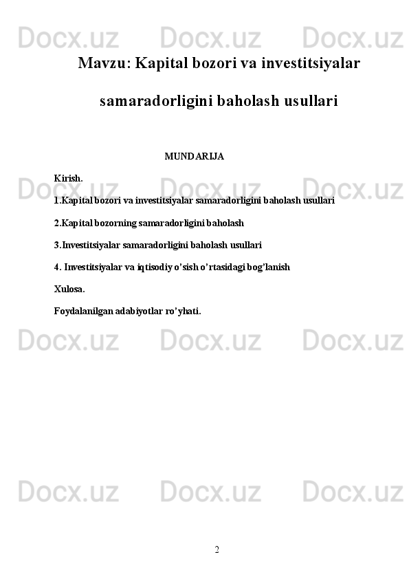 2Mavzu :   Kapital bozori va investitsiyalar
samaradorligini baholash usullari 
                                               MUNDARIJA
Kirish.
1.Kapital bozori va investitsiyalar samaradorligini baholash usullari
2.Kapital bozorning samaradorligini baholash
3.Investitsiyalar samaradorligini baholash usullari
4.   Investitsiyalar va iqtisodiy o’sish o’rtasidagi bog’lanish
Xulosa.
Foydalanilgan adabiyotlar ro’yhati.
