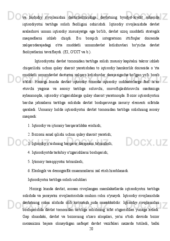 20va   hududiy   rivojlanishni   dasturlashtirishga,   davlatning   byudjet-kredit   sohasida
iqtisodiyotni   tartibga   solish   faolligini   oshirishdi.   Iqtisodiy   rivojlanishda   davlat
aralashuvi   umum   iqtisodiy   xususiyatga   ega   bo'lib,   davlat   uzoq   muddatli   strategik
maqsadlarni   ishlab   chiqdi.   Bu   bosqich   integratsion   ittifoqlar   doirasida
xalqarodarajadagi   o'rta   muddatli   umumdavlat   kelishuvlari   bo'yicha   davlat
faoliyatlarini tavsiflaydi. (EI, O'IXT va b.).
                 Iqtisodiyotni davlat tomonidan tartibga solish xususiy kapitalni takror ishlab
chiqarilishi   uchun   qulay   sharoit   yaratishdan   to   iqtisodiy   hamkorlik   doirasida   o   'rta
muddatli umumdavlat dasturini xalqaro kelishuvlar darajasigacha bo'lgan yo'li bosib
o'tildi.   Hozirgi   kunda   davlat   iqtisodiy   tizimda   iqtisodiy   indikatorlarga   faol   ta'sir
etuvchi   yagona   va   asosiy   tartibga   soluvchi,   muvofiqlashtiruvchi   markaziga
aylanmoqda, iqtisodiy o'zgarishlarga qulay sharoit yaratmoqda. Bozor iqtisodiyotini
barcha   jabxalarni   tartibga   solishda   davlat   boshqaruviga   zaruriy   elementi   sifatida
qaraladi.   Umumiy   holda   iqtisodiyotni   davlat   tomonidan   tartibga   solishning   asosiy
maqsadi:
1. Iqtisodiy va ijtimoiy barqarorlikka erishish;
2. Bozorni amal qilishi uchun qulay sharoit yaratish;
3. Iqtisodiy o'sishning barqaror darajasini ta'minlash;
4. Iqtisodiyotda tarkibiy o'zgarishlarni boshqarish;
5. Ijtimoiy taraqqiyotni ta'minlash;
6. Ekologik va demografik muammolarni xal etish hisoblanadi.
Iqtisodiyotni tartibga solish uslublari
        Hozirgi   kunda   davlat,   asosan   rivojlangan   mamlakatlarda   iqtisodiyotni   tartibga
solishda   va   jamiyatni   rivojlantirishda   muhim   rolni   o'ynaydi.   Iqtisodiy   rivojlanishda
davlatning   rolini   alohida   olib   ko'rsatish   juda   murakkabdir.   Iqtisodiy   rivojlanishni
boshqarishda   davlat   tomonidan   tartibga   solishning   sifat   o'zgarishlari   yuzaga   keladi.
Gap   shundaki,   davlat   va   bozorning   o'zaro   aloqalari,   ya'ni   o'tish   davrida   bozor
mexanizmi   bajara   olmaydigan   nafaqat   davlat   vazifalari   nazarda   tutiladi,   balki