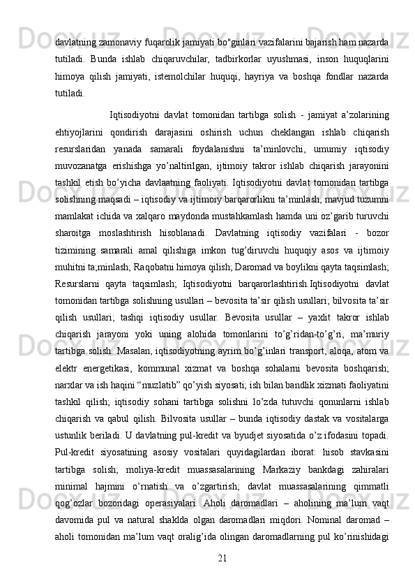 21davlatning zamonaviy fuqarolik jamiyati bo''ginlari vazifalarini bajarish ham nazarda
tutiladi.   Bunda   ishlab   chiqaruvchilar,   tadbirkorlar   uyushmasi,   inson   huquqlarini
himoya   qilish   jamiyati,   istemolchilar   huquqi,   hayriya   va   boshqa   fondlar   nazarda
tutiladi.
                        Iqtisodiyotni   davlat   tomonidan   tartibga   solish   -   jamiyat   a’zolarining
ehtiyojlarini   qondirish   darajasini   oshirish   uchun   cheklangan   ishlab   chiqarish
resurslaridan   yanada   samarali   foydalanishni   ta’minlovchi,   umumiy   iqtisodiy
muvozanatga   erishishga   yo’naltirilgan,   ijtimoiy   takror   ishlab   chiqarish   jarayonini
tashkil   etish   bo’yicha   davlaatning   faoliyati.   Iqtisodiyotni   davlat   tomonidan   tartibga
solishning maqsadi – iqtisodiy va ijtimoiy barqarorlikni ta’minlash, mavjud tuzumni
mamlakat ichida va xalqaro maydonda mustahkamlash hamda uni oz’garib turuvchi
sharoitga   moslashtirish   hisoblanadi.   Davlatning   iqtisodiy   vazifalari   -   bozor
tizimining   samarali   amal   qilishiga   imkon   tug’diruvchi   huquqiy   asos   va   ijtimoiy
muhitni ta;minlash; Raqobatni himoya qilish; Daromad va boylikni qayta taqsimlash;
Resurslarni   qayta   taqsimlash;   Iqtisodiyotni   barqarorlashtirish.Iqtisodiyotni   davlat
tomonidan tartibga solishning usullari – bevosita ta’sir qilish usullari; bilvosita ta’sir
qilish   usullari;   tashqi   iqtisodiy   usullar.   Bevosita   usullar   –   yaxlit   takror   ishlab
chiqarish   jarayoni   yoki   uning   alohida   tomonlarini   to’g’ridan-to’g’ri,   ma’muriy
tartibga solish. Masalan,  iqtisodiyotning ayrim  bo’g’inlari  transport, aloqa, atom va
elektr   energetikasi,   kommunal   xizmat   va   boshqa   sohalarni   bevosita   boshqarish;
narxlar va ish haqini “muzlatib” qo’yish siyosati; ish bilan bandlik xizmati faoliyatini
tashkil   qilish;   iqtisodiy   sohani   tartibga   solishni   lo’zda   tutuvchi   qonunlarni   ishlab
chiqarish   va   qabul   qilish.   Bilvosita   usullar   –   bunda   iqtisodiy   dastak   va   vositalarga
ustunlik beriladi. U davlatning pul-kredit va byudjet siyosatida o’z ifodasini topadi.
Pul-kredit   siyosatining   asosiy   vositalari   quyidagilardan   iborat:   hisob   stavkasini
tartibga   solish;   moliya-kredit   muassasalarining   Markaziy   bankdagi   zahiralari
minimal   hajmini   o’rnatish   va   o’zgartirish;   davlat   muassasalarining   qimmatli
qog’ozlar   bozoridagi   operasiyalari.   Aholi   daromadlari   –   aholining   ma’lum   vaqt
davomida   pul   va   natural   shaklda   olgan   daromadlari   miqdori.   Nominal   daromad   –
aholi   tomonidan   ma’lum   vaqt   oralig’ida   olingan   daromadlarning   pul   ko’rinishidagi