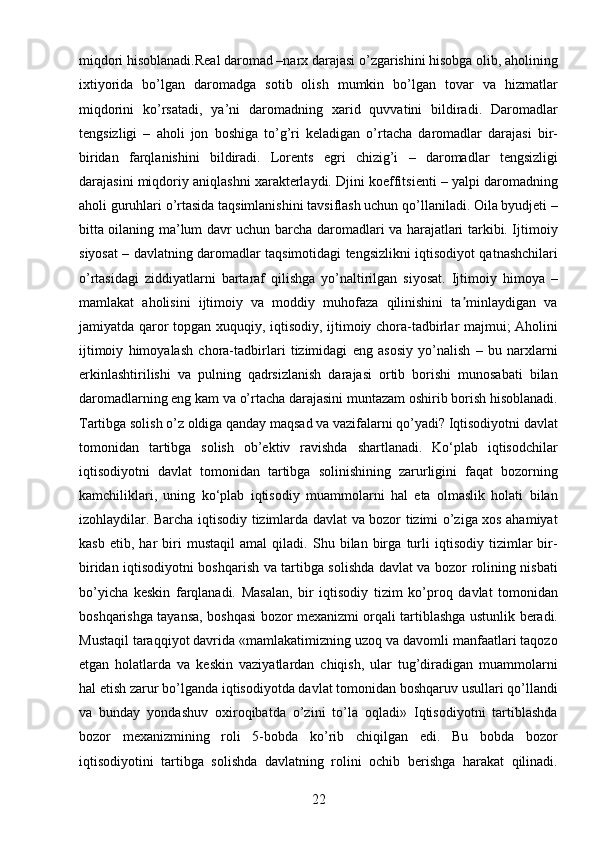 22miqdori hisoblanadi.Real daromad –narx darajasi o’zgarishini hisobga olib, aholining
ixtiyorida   bo’lgan   daromadga   sotib   olish   mumkin   bo’lgan   tovar   va   hizmatlar
miqdorini   ko’rsatadi,   ya’ni   daromadning   xarid   quvvatini   bildiradi.   Daromadlar
tengsizligi   –   aholi   jon   boshiga   to’g’ri   keladigan   o’rtacha   daromadlar   darajasi   bir-
biridan   farqlanishini   bildiradi.   Lorents   egri   chizig’i   –   daromadlar   tengsizligi
darajasini miqdoriy aniqlashni xarakterlaydi. Djini koeffitsienti – yalpi daromadning
aholi guruhlari o’rtasida taqsimlanishini tavsiflash uchun qo’llaniladi. Oila byudjeti –
bitta oilaning ma’lum davr uchun barcha daromadlari va harajatlari tarkibi. Ijtimoiy
siyosat – davlatning daromadlar taqsimotidagi tengsizlikni iqtisodiyot qatnashchilari
o’rtasidagi   ziddiyatlarni   bartaraf   qilishga   yo’naltirilgan   siyosat.   Ijtimoiy   himoya   –
mamlakat   aholisini   ijtimoiy   va   moddiy   muhofaza   qilinishini   ta minlaydigan   vaʼ
jamiyatda qaror topgan xuquqiy, iqtisodiy, ijtimoiy chora-tadbirlar majmui; Aholini
ijtimoiy   himoyalash   chora-tadbirlari   tizimidagi   eng   asosiy   yo’nalish   –   bu   narxlarni
erkinlashtirilishi   va   pulning   qadrsizlanish   darajasi   ortib   borishi   munosabati   bilan
daromadlarning eng kam va o’rtacha darajasini muntazam oshirib borish hisoblanadi.
Tartibga solish o’z oldiga qanday maqsad va vazifalarni qo’yadi? Iqtisodiyotni davlat
tomonidan   tartibga   solish   ob’ektiv   ravishda   shartlanadi.   Ko‘plab   iqtisodchilar
iqtisodiyotni   davlat   tomonidan   tartibga   solinishining   zarurligini   faqat   bozorning
kamchiliklari,   uning   ko‘plab   iqtisodiy   muammolarni   hal   eta   olmaslik   holati   bilan
izohlaydilar. Barcha iqtisodiy tizimlarda davlat va bozor tizimi o’ziga xos ahamiyat
kasb   etib,   har   biri   mustaqil   amal   qiladi.   Shu   bilan   birga   turli   iqtisodiy   tizimlar   bir-
biridan iqtisodiyotni boshqarish va tartibga solishda davlat va bozor rolining nisbati
bo’yicha   kеskin   farqlanadi.   Masalan,   bir   iqtisodiy   tizim   ko’proq   davlat   tomonidan
boshqarishga tayansa, boshqasi bozor mеxanizmi orqali tartiblashga ustunlik bеradi.
Mustaqil taraqqiyot davrida «mamlakatimizning uzoq va davomli manfaatlari taqozo
etgan   holatlarda   va   kеskin   vaziyatlardan   chiqish,   ular   tug’diradigan   muammolarni
hal etish zarur bo’lganda iqtisodiyotda davlat tomonidan boshqaruv usullari qo’llandi
va   bunday   yondashuv   oxiroqibatda   o’zini   to’la   oqladi»   Iqtisodiyotni   tartiblashda
bozor   mеxanizmining   roli   5-bobda   ko’rib   chiqilgan   edi.   Bu   bobda   bozor
iqtisodiyotini   tartibga   solishda   davlatning   rolini   ochib   bеrishga   harakat   qilinadi.