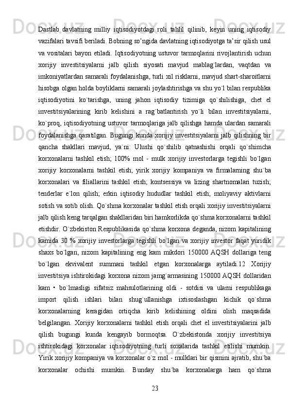 23Dastlab   davlatning   milliy   iqtisodiyotdagi   roli   tahlil   qilinib,   kеyin   uning   iqtisodiy
vazifalari tavsifi bеriladi. Bobning so’ngida davlatning iqtisodiyotga ta’sir qilish usul
va vositalari  bayon etiladi. Iqtisodiyotning ustuvor tarmoqlarini rivojlantirish uchun
xorijiy   investitsiyalarni   jalb   qilish   siyosati   mavjud   mablag`lardan,   vaqtdan   va
imkoniyatlardan samarali foydalanishga, turli xil risklarni, mavjud shart-sharoitlarni
hisobga olgan holda boyliklarni samarali joylashtirishga va shu yo`l bilan respublika
iqtisodiyotini   ko`tarishga,   uning   jahon   iqtisodiy   tizimiga   qo`shilishiga,   chet   el
investitsiyalarining   kirib   kelishini   a   rag`batlantirish   yo`li   bilan   investitsiyalarni,
ko`proq,   iqtisodiyotning   ustuvor   tarmoqlariga   jalb   qilishga   hamda   ulardan   samarali
foydalanishga  qaratilgan. Bugungi  kunda  xorijiy investitsiyalarni  jalb qilishning  bir
qancha   shakllari   mavjud,   ya`ni:   Ulushi   qo`shilib   qatnashishi   orqali   qo`shimcha
korxonalarni   tashkil   etish;   100%   mol   -   mulk   xorijiy   investorlarga   tegishli   bo`lgan
xorijiy   korxonalarni   tashkil   etish;   yirik   xorijiy   kompaniya   va   firmalarning   shu`ba
korxonalari   va   filiallarini   tashkil   etish;   kontsessiya   va   lizing   shartnomalari   tuzish;
tenderlar   e`lon   qilish;   erkin   iqtisodiy   hududlar   tashkil   etish;   moliyaviy   aktivlarni
sotish va sotib olish. Qo`shma korxonalar tashkil etish orqali xorijiy investitsiyalarni
jalb qilish keng tarqalgan shakllaridan biri hamkorlikda qo`shma korxonalarni tashkil
etishdir. O`zbekiston  Respublikasida  qo`shma korxona deganda, nizom  kapitalining
kamida 30 %  xorijiy investorlarga tegishli  bo`lgan va xorijiy investor  faqat  yuridik
shaxs   bo`lgan,   nizom   kapitalining   eng   kam   mikdori   150000   AQSH   dollariga   teng
bo`lgan   ekvivalent   summani   tashkil   etgan   korxonalarga   aytiladi.12   Xorijiy
investitsiya ishtirokidagi korxona nizom jamg`armasining 150000 AQSH dollaridan
kam   •   bo`lmasligi   sifatsiz   mahsulotlarining   oldi   -   sotdisi   va   ularni   respublikaga
import   qilish   ishlari   bilan   shug`ullanishga   ixtisoslashgan   kichik   qo`shma
korxonalarning   keragidan   ortiqcha   kirib   kelishining   oldini   olish   maqsadida
belgilangan.   Xorijiy   korxonalarni   tashkil   etish   orqali   chet   el   investitsiyalarini   jalb
qilish   bugungi   kunda   kengayib   bormoqtsa.   O`zbekistonda   xorijiy   investitsiya
ishtirokidagi   korxonalar   iqtisodiyotning   turli   soxalarida   tashkil   etilishi   mumkin.
Yirik xorijiy kompaniya va korxonalar o`z mol - mulklari bir qismini ajratib, shu`ba
korxonalar   ochishi   mumkin.   Bunday   shu`ba   korxonalarga   ham   qo`shma