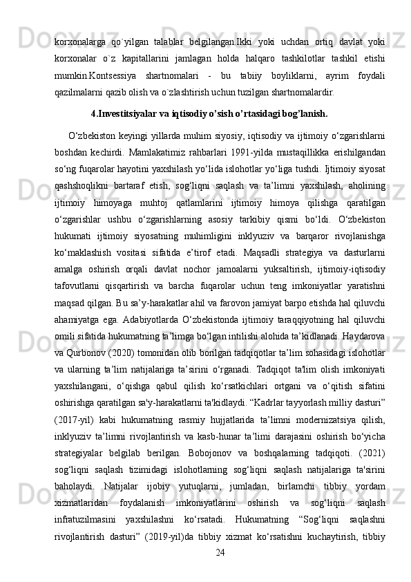 24korxonalarga   qo`yilgan   talablar   belgilangan.Ikki   yoki   uchdan   ortiq   davlat   yoki
korxonalar   o`z   kapitallarini   jamlagan   holda   halqaro   tashkilotlar   tashkil   etishi
mumkin.Kontsessiya   shartnomalari   -   bu   tabiiy   boyliklarni,   ayrim   foydali
qazilmalarni qazib olish va o`zlashtirish uchun tuzilgan shartnomalardir.
                4.Investitsiyalar va iqtisodiy o’sish o’rtasidagi bog’lanish.
       O‘zbekiston  keyingi  yillarda muhim  siyosiy, iqtisodiy  va ijtimoiy o‘zgarishlarni
boshdan   kechirdi.   Mamlakatimiz   rahbarlari   1991-yilda   mustaqillikka   erishilgandan
so‘ng fuqarolar hayotini yaxshilash yo‘lida islohotlar yo‘liga tushdi. Ijtimoiy siyosat
qashshoqlikni   bartaraf   etish,   sog‘liqni   saqlash   va   ta’limni   yaxshilash,   aholining
ijtimoiy   himoyaga   muhtoj   qatlamlarini   ijtimoiy   himoya   qilishga   qaratilgan
o‘zgarishlar   ushbu   o‘zgarishlarning   asosiy   tarkibiy   qismi   bo‘ldi.   O‘zbekiston
hukumati   ijtimoiy   siyosatning   muhimligini   inklyuziv   va   barqaror   rivojlanishga
ko‘maklashish   vositasi   sifatida   e’tirof   etadi.   Maqsadli   strategiya   va   dasturlarni
amalga   oshirish   orqali   davlat   nochor   jamoalarni   yuksaltirish,   ijtimoiy-iqtisodiy
tafovutlarni   qisqartirish   va   barcha   fuqarolar   uchun   teng   imkoniyatlar   yaratishni
maqsad qilgan.  Bu sa’y-harakatlar ahil va farovon jamiyat barpo etishda hal qiluvchi
ahamiyatga   ega.   Adabiyotlarda   O‘zbekistonda   ijtimoiy   taraqqiyotning   hal   qiluvchi
omili sifatida hukumatning ta’limga bo‘lgan intilishi alohida ta’kidlanadi. Haydarova
va Qurbonov (2020) tomonidan olib borilgan tadqiqotlar ta’lim sohasidagi islohotlar
va   ularning   ta’lim   natijalariga   ta’sirini   o‘rganadi.   Tadqiqot   ta'lim   olish   imkoniyati
yaxshilangani,   o‘qishga   qabul   qilish   ko‘rsatkichlari   ortgani   va   o‘qitish   sifatini
oshirishga qaratilgan sa'y-harakatlarni ta'kidlaydi. “Kadrlar tayyorlash milliy dasturi”
(2017-yil)   kabi   hukumatning   rasmiy   hujjatlarida   ta’limni   modernizatsiya   qilish,
inklyuziv   ta’limni   rivojlantirish   va   kasb-hunar   ta’limi   darajasini   oshirish   bo‘yicha
strategiyalar   belgilab   berilgan.   Bobojonov   va   boshqalarning   tadqiqoti.   (2021)
sog‘liqni   saqlash   tizimidagi   islohotlarning   sog‘liqni   saqlash   natijalariga   ta'sirini
baholaydi.   Natijalar   ijobiy   yutuqlarni,   jumladan,   birlamchi   tibbiy   yordam
xizmatlaridan   foydalanish   imkoniyatlarini   oshirish   va   sog‘liqni   saqlash
infratuzilmasini   yaxshilashni   ko‘rsatadi.   Hukumatning   “Sog‘liqni   saqlashni
rivojlantirish   dasturi”   (2019-yil)da   tibbiy   xizmat   ko‘rsatishni   kuchaytirish,   tibbiy 
