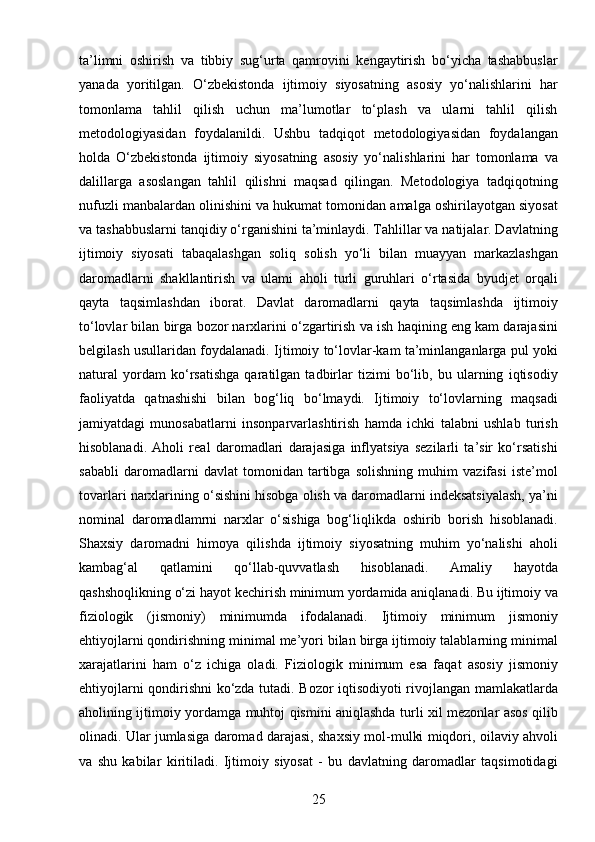 25ta’limni   oshirish   va   tibbiy   sug‘urta   qamrovini   kengaytirish   bo‘yicha   tashabbuslar
yanada   yoritilgan.   O‘zbekistonda   ijtimoiy   siyosatning   asosiy   yo‘nalishlarini   har
tomonlama   tahlil   qilish   uchun   ma’lumotlar   to‘plash   va   ularni   tahlil   qilish
metodologiyasidan   foydalanildi.   Ushbu   tadqiqot   metodologiyasidan   foydalangan
holda   O‘zbekistonda   ijtimoiy   siyosatning   asosiy   yo‘nalishlarini   har   tomonlama   va
dalillarga   asoslangan   tahlil   qilishni   maqsad   qilingan.   Metodologiya   tadqiqotning
nufuzli manbalardan olinishini va hukumat tomonidan amalga oshirilayotgan siyosat
va tashabbuslarni tanqidiy o‘rganishini ta’minlaydi. Tahlillar va natijalar. Davlatning
ijtimoiy   siyosati   tabaqalashgan   soliq   solish   yo‘li   bilan   muayyan   markazlashgan
daromadlarni   shakllantirish   va   ulami   aholi   turli   guruhlari   o‘rtasida   byudjet   orqali
qayta   taqsimlashdan   iborat.   Davlat   daromadlarni   qayta   taqsimlashda   ijtimoiy
to‘lovlar bilan birga bozor narxlarini o‘zgartirish va ish haqining eng kam darajasini
belgilash usullaridan foydalanadi. Ijtimoiy to‘lovlar-kam ta’minlanganlarga pul yoki
natural   yordam   ko‘rsatishga   qaratilgan   tadbirlar   tizimi   bo‘lib,   bu   ularning   iqtisodiy
faoliyatda   qatnashishi   bilan   bog‘liq   bo‘lmaydi.   Ijtimoiy   to‘lovlarning   maqsadi
jamiyatdagi   munosabatlarni   insonparvarlashtirish   hamda   ichki   talabni   ushlab   turish
hisoblanadi.   Aholi   real   daromadlari   darajasiga   inflyatsiya   sezilarli   ta’sir   ko‘rsatishi
sababli   daromadlarni   davlat   tomonidan   tartibga   solishning   muhim   vazifasi   iste’mol
tovarlari narxlarining o‘sishini hisobga olish va daromadlarni indeksatsiyalash, ya’ni
nominal   daromadlamrni   narxlar   o‘sishiga   bog‘liqlikda   oshirib   borish   hisoblanadi.
Shaxsiy   daromadni   himoya   qilishda   ijtimoiy   siyosatning   muhim   yo‘nalishi   aholi
kambag‘al   qatlamini   qo‘llab-quvvatlash   hisoblanadi.   Amaliy   hayotda
qashshoqlikning o‘zi hayot kechirish minimum yordamida aniqlanadi. Bu ijtimoiy va
fiziologik   (jismoniy)   minimumda   ifodalanadi.   Ijtimoiy   minimum   jismoniy
ehtiyojlarni qondirishning minimal me’yori bilan birga ijtimoiy talablarning minimal
xarajatlarini   ham   o‘z   ichiga   oladi.   Fiziologik   minimum   esa   faqat   asosiy   jismoniy
ehtiyojlarni qondirishni ko‘zda tutadi. Bozor iqtisodiyoti rivojlangan mamlakatlarda
aholining ijtimoiy yordamga muhtoj qismini aniqlashda turli xil mezonlar asos qilib
olinadi. Ular jumlasiga daromad darajasi, shaxsiy mol-mulki miqdori, oilaviy ahvoli
va   shu   kabilar   kiritiladi.   Ijtimoiy   siyosat   -   bu   davlatning   daromadlar   taqsimotidagi