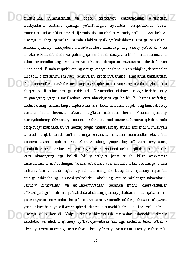 26tengsizlikni   yumshatishga   va   bozor   iqtisodiyoti   qatnashchilari   o‘rtasidagi
ziddiyatlarni   bartaraf   qilishga   yo‘naltirilgan   siyosatdir.   Respublikada   bozor
munosabatlariga o‘tish davrida ijtimoiy siyosat aholini ijtimoiy qo‘llabquvvatlash va
himoya   qilishga   qaratiladi   hamda   alohida   yirik   yo‘nalishlarda   amalga   oshiriladi.
Aholini   ijtimoiy   himoyalash   chora-tadbirlari   tizimidagi   eng   asosiy   yo‘nalish   -   bu
narxlar   erkinlashtirilishi   va   pulning   qadrsizlanish   darajasi   ortib   borishi   munosabati
bilan   daromadlarning   eng   kam   va   o‘rtacha   darajasini   muntazam   oshirib   borish
hisoblanadi. Bunda respublikaning o‘ziga xos yondashuvi ishlab chiqilib, daromadlar
nisbatini o‘zgartirish, ish haqi, pensiyalar, stipendiyalarning, jamg‘arma banklardagi
aholi   omonatlari   stavkalarining   eng   oz   miqdorini   bir   vaqtning   o‘zida   qayta   ко‘rib
chiqish   yo‘li   bilan   amalga   oshiriladi.   Daromadlar   nisbatini   o‘zgartirishda   joriy
etilgan   yangi   yagona   tarif   setkasi   katta   ahamiyatga   ega   bo‘ldi.   Bu   barcha   toifadagi
xodimlarning mehnat haqi miqdorlarini tarif koeffitsientlari orqali, eng kam ish haqi
vositasi   bilan   bevosita   о‘zaro   bog‘lash   imkonini   berdi.   Aholini   ijtimoiy
himoyalashning   ikkinchi   yo‘nalishi   –   ichki   iste’mol   bozorini   himoya   qilish   hamda
oziq-ovqat   mahsulotlari   va  nooziq-ovqat   mollari   asosiy   turlari   iste’molini   muayyan
darajada   saqlab   turish   bo‘ldi.   Bunga   erishishda   muhimi   mahsulotlar   eksportini
bojxona   tizimi   orqali   nazorat   qilish   va   ularga   yuqori   boj   to‘lovlari   joriy   etish,
kundalik   zarur   tovarlarni   me’yorlangan   tarzda   sotishni   tashkil   qilish   kabi   tadbirlar
katta   ahamiyatga   ega   bo‘ldi.   Milliy   valyuta   joriy   etilishi   bilan   oziq-ovqat
mahsulotlarini   me’yorlangan   tarzda   sotishdan   voz   kechish   erkin   narxlarga   o‘tish
imkoniyatini   yaratadi.   Iqtisodiy   islohotlarning   ilk   bosqichida   ijtimoiy   siyosatni
amalga   oshirishning   uchinchi   yo‘nalishi   -   aholining   kam   ta’minlangan   tabaqalarini
ijtimoiy   himoyalash   va   qo‘llab-quvvatlash   borasida   kuchli   chora-tadbirlar
o‘tkazilganligi bo‘ldi. Bu yo‘nalishda aholining ijtimoiy jihatdan nochor qatlamlari -
pensionyerlar,   nogironlar,   ko‘p   bolali   va   kam   daromadli   oilalar,   ishsizlar,   o‘quvchi
yoshlar hamda qayd etilgan miqdorda daromad oluvchi kishilar turli xil yo‘llar bilan
himoya   qilib   borildi.   Yalpi   ijtimoiy   himoyalash   tizimidan   ishonchli   ijtimoiy
kafolatlar   va   aholini   ijtimoiy   qo‘llab-quvvatlash   tizimiga   izchillik   bilan   o‘tish   -
ijtimoiy siyosatni  amalga oshirishga, ijtimoiy himoya vositasini kuchaytirishda sifat 