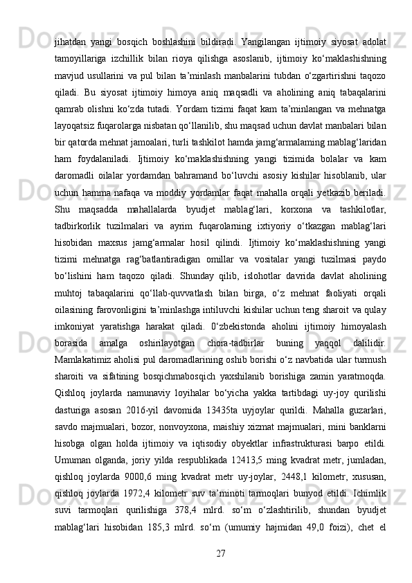 27jihatdan   yangi   bosqich   boshlashini   bildiradi.   Yangilangan   ijtimoiy   siyosat   adolat
tamoyillariga   izchillik   bilan   rioya   qilishga   asoslanib,   ijtimoiy   ko‘maklashishning
mavjud   usullarini   va   pul   bilan   ta’minlash   manbalarini   tubdan   o‘zgartirishni   taqozo
qiladi.   Bu   siyosat   ijtimoiy   himoya   aniq   maqsadli   va   aholining   aniq   tabaqalarini
qamrab   olishni   ko‘zda   tutadi.   Yordam   tizimi   faqat   kam   ta’minlangan   va   mehnatga
layoqatsiz fuqarolarga nisbatan qo‘llanilib, shu maqsad uchun davlat manbalari bilan
bir qatorda mehnat jamoalari, turli tashkilot hamda jamg‘armalaming mablag‘laridan
ham   foydalaniladi.   Ijtimoiy   ko‘maklashishning   yangi   tizimida   bolalar   va   kam
daromadli   oilalar   yordamdan   bahramand   bo‘luvchi   asosiy   kishilar   hisoblanib,   ular
uchun   hamma   nafaqa   va   moddiy   yordamlar   faqat   mahalla   orqali   yetkazib   beriladi.
Shu   maqsadda   mahallalarda   byudjet   mablag‘lari,   korxona   va   tashkilotlar,
tadbirkorlik   tuzilmalari   va   ayrim   fuqarolarning   ixtiyoriy   o‘tkazgan   mablag‘lari
hisobidan   maxsus   jamg‘armalar   hosil   qilindi.   Ijtimoiy   ko‘maklashishning   yangi
tizimi   mehnatga   rag‘batlantiradigan   omillar   va   vositalar   yangi   tuzilmasi   paydo
bo‘lishini   ham   taqozo   qiladi.   Shunday   qilib,   islohotlar   davrida   davlat   aholining
muhtoj   tabaqalarini   qo‘llab-quvvatlash   bilan   birga,   o‘z   mehnat   faoliyati   orqali
oilasining farovonligini ta’minlashga intiluvchi kishilar uchun teng sharoit va qulay
imkoniyat   yaratishga   harakat   qiladi.   0‘zbekistonda   aholini   ijtimoiy   himoyalash
borasida   amalga   oshirilayotgan   chora-tadbirlar   buning   yaqqol   dalilidir.
Mamlakatimiz aholisi pul daromadlarining oshib borishi o‘z navbatida ular turmush
sharoiti   va   sifatining   bosqichmabosqich   yaxshilanib   borishiga   zamin   yaratmoqda.
Qishloq   joylarda   namunaviy   loyihalar   bo‘yicha   yakka   tartibdagi   uy-joy   qurilishi
dasturiga   asosan   2016-yil   davomida   13435ta   uyjoylar   qurildi.   Mahalla   guzarlari,
savdo   majmualari,   bozor,   nonvoyxona,   maishiy   xizmat   majmualari,   mini   banklarni
hisobga   olgan   holda   ijtimoiy   va   iqtisodiy   obyektlar   infrastrukturasi   barpo   etildi.
Umuman   olganda,   joriy   yilda   respublikada   12413,5   ming   kvadrat   metr,   jumladan,
qishloq   joylarda   9000,6   ming   kvadrat   metr   uy-joylar,   2448,1   kilometr,   xususan,
qishloq   joylarda   1972,4   kilometr   suv   ta’minoti   tarmoqlari   bunyod   etildi.   Ichimlik
suvi   tarmoqlari   qurilishiga   378,4   mlrd.   so‘m   o‘zlashtirilib,   shundan   byudjet
mablag‘lari   hisobidan   185,3   mlrd.   so‘m   (umumiy   hajmidan   49,0   foizi),   chet   el