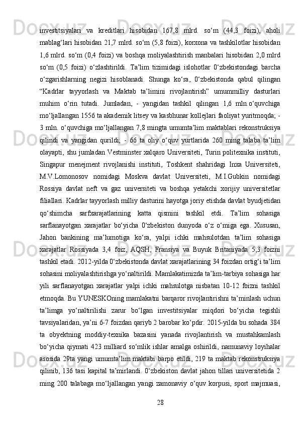 28investitsiyalari   va   kreditlari   hisobidan   167,8   mlrd.   so‘m   (44,3   foizi),   aholi
mablag‘lari hisobidan 21,7 mlrd. so‘m (5,8 foizi), korxona va tashkilotlar hisobidan
1,6 mlrd. so‘m  (0,4 foizi)  va boshqa  moliyalashtirish manbalari  hisobidan 2,0 mlrd
so‘m   (0,5   foizi)   o‘zlashtirildi.   Ta’lim   tizimidagi   islohotlar   0‘zbekistondagi   barcha
o‘zgarishlarning   negizi   hisoblanadi.   Shunga   ko‘ra,   0‘zbekistonda   qabul   qilingan
“Kadrlar   tayyorlash   va   Maktab   ta’limini   rivojlantirish”   umummilliy   dasturlari
muhim   o‘rin   tutadi.   Jumladan,   -   yangidan   tashkil   qilingan   1,6   mln.o‘quvchiga
mo‘ljallangan 1556 ta akademik litsey va kasbhunar kollejlari faoliyat yuritmoqda; -
3 mln. o‘quvchiga mo‘ljallangan 7,8 mingta umumta’lim  maktablari  rekonstruksiya
qilindi   va   yangidan   qurildi;   -   66   ta   oliy   o‘quv   yurtlarida   260   ming   talaba   ta’lim
olayapti, shu jumladan Vestminster  xalqaro Universiteti, Turin politexnika instituti,
Singapur   menejment   rivojlanishi   instituti,   Toshkent   shahridagi   Inxa   Universiteti,
M.V.Lomonosov   nomidagi   Moskva   davlat   Universiteti,   M.I.Gubkin   nomidagi
Rossiya   davlat   neft   va   gaz   universiteti   va   boshqa   yetakchi   xorijiy   universitetlar
filiallari. Kadrlar tayyorlash milliy dasturini hayotga joriy etishda davlat byudjetidan
qo‘shimcha   sarfxarajatlarining   katta   qismini   tashkil   etdi.   Ta’lim   sohasiga
sarflanayotgan   xarajatlar   bo‘yicha   0‘zbekiston   dunyoda   o‘z   o‘miga   ega.   Xususan,
Jahon   bankining   ma’lumotiga   ko‘ra,   yalpi   ichki   mahsulotdan   ta’lim   sohasiga
xarajatlar   Rossiyada   3,4   foiz,   AQSH,   Fransiya   va   Buyuk   Britaniyada   5,3   foizni
tashkil etadi. 2012-yilda 0‘zbekistonda davlat xarajatlarining 34 foizdan ortig‘i ta’lim
sohasini moliyalashtirishga yo‘naltirildi. Mamlakatimizda ta’lim-tarbiya sohasiga har
yili   sarflanayotgan   xarajatlar   yalpi   ichki   mahsulotga   nisbatan   10-12   foizni   tashkil
etmoqda. Bu YUNESKOning mamlakatni barqaror rivojlantirishni ta’minlash uchun
ta’limga   yo‘naltirilishi   zarur   bo‘lgan   investitsiyalar   miqdori   bo‘yicha   tegishli
tavsiyalaridan, ya’ni 6-7 foizdan qariyb 2 barobar ko‘pdir. 2015-yilda bu sohada 384
ta   obyektning   moddiy-texnika   bazasini   yanada   rivojlantirish   va   mustahkamlash
bo‘yicha   qiymati   423   milliard   so‘mlik  ishlar   amalga   oshirildi,   namunaviy  loyihalar
asosida   29ta  yangi   umumta’lim  maktabi  barpo etildi,  219 ta  maktab rekonstruksiya
qilinib,   136  tasi   kapital   ta’mirlandi.   0‘zbekiston   davlat   jahon   tillari   universitetida   2
ming   200   talabaga   mo‘ljallangan   yangi   zamonaviy   o‘quv   korpusi,   sport   majmuasi,