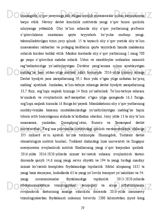 29shuningdek, o‘quv jarayoniga jalb etilgan xorijlik mutaxassislar uchun mehmonxona
barpo   etildi.   Navoiy   davlat   konchilik   institutida   yangi   o‘quv   binosi   qurilishi
nihoyasiga   yetkazildi.   Oliy   ta’lim   sohasida   oliy   o‘quv   yurtlarining   professor
o‘qituvchilarini   muntazam   qayta   tayyorlash   bo‘yicha   mutlaqo   yangi,
takomillashtirilgan   tizim   joriy   qilindi.   15   ta   tayanch   oliy   o‘quv   yurtida   oliy   ta’lim
muassasalari   rahbarlari   va   pedagog   kadrlarini   qayta   tayyorlash   hamda   malakasini
oshirish kurslari tashkil etildi. Mazkur kurslarda oliy o‘quv yurtlarining 2 ming 700
ga   yaqin   o‘qituvchisi   malaka   oshirdi.   Ustoz   va   murabbiylar   mehnatini   munosib
rag‘batlantirishga   yo‘naltirilayotgan   Direktor   jamg‘armasi   uchun   ajratilayotgan
mablag‘lar   ham   yildan-yilga   muttasil   oshib   bormoqda.   2016-yilda   ijtimoiy   sohaga
Davlat   byudjeti   jami   xarajatlarining   59,1   foizi   yoki   o‘tgan   yilga   nisbatan   ko‘proq
mablag‘   ajratiladi.   Jumladan,   ta’lim-tarbiya   sohasiga   davlat   byudjeti   xarajatlarining
33,7  foizi,  sog‘liqni  saqlash  tizimiga  14  foizi   yo‘naltiriladi.  Ta’lim-tarbiya  sohasini
ta’minlash   va   rivojlantirish   sarf-xarajatlari   o‘tgan   yilga   qaraganda   16,3   foizga,
sog‘liqni saqlash tizimida 16 foizga ko‘payadi. Mamlakatimiz oliy o‘quv yurtlarining
moddiy-texnika   bazasini   mustahkamlashga   yo‘naltirilayotgan   mablag‘lar   hajmi
tobora ortib borayotganini alohida ta’kidlashni istardim. Joriy yilda 13 ta oliy ta’lim
muassasasi,   jumladan,   Qoraqalpog‘iston,   Buxoro   va   Samarqand   davlat
universitetlari,   Farg‘ona   politexnika   institutidagi   qurilish   varekonstruksiya   ishlariga
355   milliard   so‘m   ajratish   ko‘zda   tutilmoqda.   Shuningdek,   Toshkent   davlat
stomatologiya   instituti   binolari,   Toshkent   shahridagi   Inxa   universiteti   va   Singapur
menejmentni   rivojlantirish   instituti   filiallarining   yangi   o‘quv   korpuslari   quriladi.
2016-yilda   2016-2020-yillarda   xizmat   ko‘rsatish   sohasini   rivojlantirish   dasturi
doirasida   qariyb   14,6   ming   yangi   servis   obyekti   va   194   ta   yangi   turdagi   maishiy
xizmat   ko‘rsatish   kompleksi   foydalanishga   topshirildi.   Mobil   aloqaning   1632   ta
yangi baza stansiyasi, hududlarda 63 ta yangi yo‘lovchi transport yo‘nalishlari va 54-
yangi   mexmonxonalar   foydalanishga   topshirildi.   2013-2020-yillarda
telekommunikatsiya   texnologiyalari,   tarmoqlari   va   aloqa   infratuzilmasini
rivojlantirish   dasturining   amalga   oshirilishi   doirasida   2016-yilda   zamonaviy
texnologiyalardan   foydalanish   imkonini   beruvchi   2300   kilometrdan   ziyod   keng