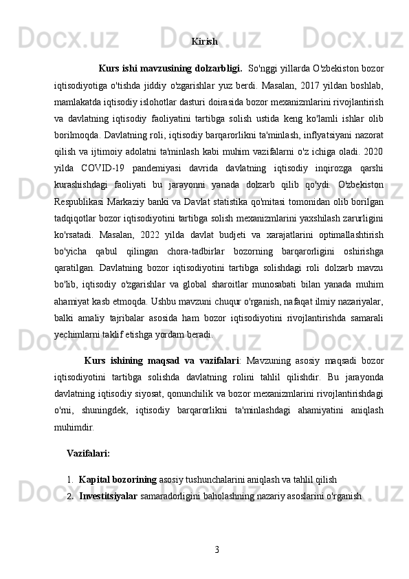 3                                                         Kirish
                            Kurs ishi mavzusining dolzarbligi .    So'nggi yillarda O'zbekiston bozor
iqtisodiyotiga   o'tishda   jiddiy   o'zgarishlar   yuz   berdi.   Masalan,   2017   yildan   boshlab,
mamlakatda iqtisodiy islohotlar dasturi doirasida bozor mexanizmlarini rivojlantirish
va   davlatning   iqtisodiy   faoliyatini   tartibga   solish   ustida   keng   ko'lamli   ishlar   olib
borilmoqda. Davlatning roli, iqtisodiy barqarorlikni ta'minlash, inflyatsiyani nazorat
qilish  va  ijtimoiy  adolatni   ta'minlash   kabi   muhim  vazifalarni   o'z  ichiga   oladi.   2020
yilda   COVID-19   pandemiyasi   davrida   davlatning   iqtisodiy   inqirozga   qarshi
kurashishdagi   faoliyati   bu   jarayonni   yanada   dolzarb   qilib   qo'ydi.   O'zbekiston
Respublikasi  Markaziy banki va Davlat statistika qo'mitasi  tomonidan olib borilgan
tadqiqotlar bozor iqtisodiyotini tartibga solish mexanizmlarini yaxshilash zarurligini
ko'rsatadi.   Masalan,   2022   yilda   davlat   budjeti   va   xarajatlarini   optimallashtirish
bo'yicha   qabul   qilingan   chora-tadbirlar   bozorning   barqarorligini   oshirishga
qaratilgan.   Davlatning   bozor   iqtisodiyotini   tartibga   solishdagi   roli   dolzarb   mavzu
bo'lib,   iqtisodiy   o'zgarishlar   va   global   sharoitlar   munosabati   bilan   yanada   muhim
ahamiyat kasb etmoqda. Ushbu mavzuni chuqur o'rganish, nafaqat ilmiy nazariyalar,
balki   amaliy   tajribalar   asosida   ham   bozor   iqtisodiyotini   rivojlantirishda   samarali
yechimlarni taklif etishga yordam beradi.
            Kurs   ishining   maqsad   va   vazifalari :   Mavzuning   asosiy   maqsadi   bozor
iqtisodiyotini   tartibga   solishda   davlatning   rolini   tahlil   qilishdir.   Bu   jarayonda
davlatning iqtisodiy siyosat, qonunchilik va bozor mexanizmlarini rivojlantirishdagi
o'rni,   shuningdek,   iqtisodiy   barqarorlikni   ta'minlashdagi   ahamiyatini   aniqlash
muhimdir.
      Vazifalari:
1. Kapital bozorining  asosiy tushunchalarini aniqlash va tahlil qilish
2. Investitsiyalar  samaradorligini baholashning nazariy asoslarini o'rganish