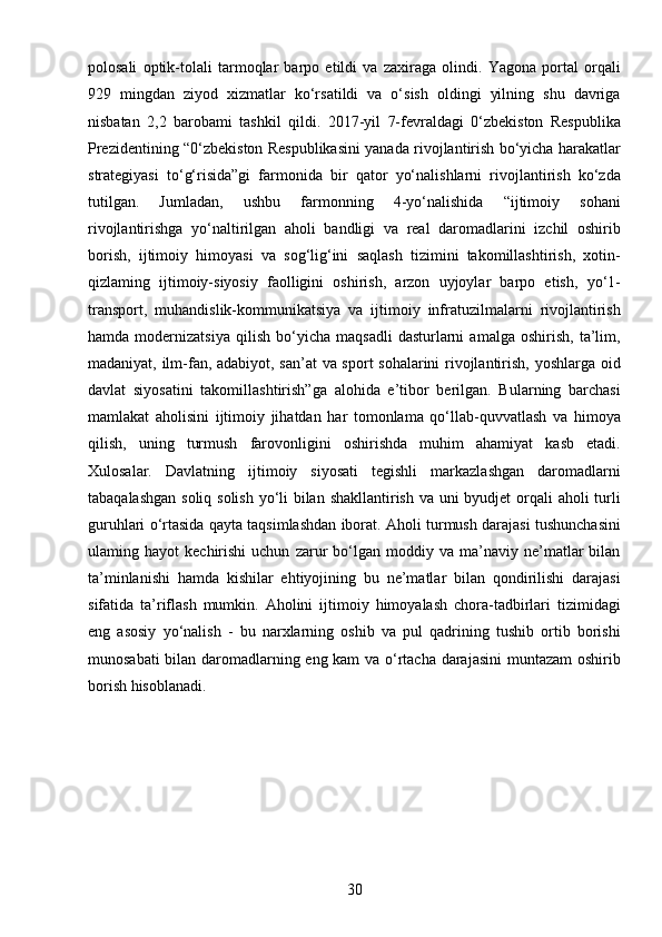 30polosali   optik-tolali   tarmoqlar   barpo   etildi   va   zaxiraga   olindi.   Yagona   portal   orqali
929   mingdan   ziyod   xizmatlar   ko‘rsatildi   va   o‘sish   oldingi   yilning   shu   davriga
nisbatan   2,2   barobami   tashkil   qildi.   2017-yil   7-fevraldagi   0‘zbekiston   Respublika
Prezidentining “0‘zbekiston Respublikasini yanada rivojlantirish bo‘yicha harakatlar
strategiyasi   to‘g‘risida”gi   farmonida   bir   qator   yo‘nalishlarni   rivojlantirish   ko‘zda
tutilgan.   Jumladan,   ushbu   farmonning   4-yo‘nalishida   “ijtimoiy   sohani
rivojlantirishga   yo‘naltirilgan   aholi   bandligi   va   real   daromadlarini   izchil   oshirib
borish,   ijtimoiy   himoyasi   va   sog‘lig‘ini   saqlash   tizimini   takomillashtirish,   xotin-
qizlaming   ijtimoiy-siyosiy   faolligini   oshirish,   arzon   uyjoylar   barpo   etish,   yo‘1-
transport,   muhandislik-kommunikatsiya   va   ijtimoiy   infratuzilmalarni   rivojlantirish
hamda   modernizatsiya   qilish   bo‘yicha   maqsadli   dasturlarni   amalga   oshirish,   ta’lim,
madaniyat, ilm-fan, adabiyot, san’at va sport sohalarini rivojlantirish, yoshlarga oid
davlat   siyosatini   takomillashtirish”ga   alohida   e’tibor   berilgan.   Bularning   barchasi
mamlakat   aholisini   ijtimoiy   jihatdan   har   tomonlama   qo‘llab-quvvatlash   va   himoya
qilish,   uning   turmush   farovonligini   oshirishda   muhim   ahamiyat   kasb   etadi.
Xulosalar.   Davlatning   ijtimoiy   siyosati   tegishli   markazlashgan   daromadlarni
tabaqalashgan soliq solish  yo‘li bilan shakllantirish va uni  byudjet  orqali aholi turli
guruhlari o‘rtasida qayta taqsimlashdan iborat. Aholi turmush darajasi tushunchasini
ulaming  hayot   kechirishi   uchun   zarur   bo‘lgan  moddiy   va  ma’naviy   ne’matlar   bilan
ta’minlanishi   hamda   kishilar   ehtiyojining   bu   ne’matlar   bilan   qondirilishi   darajasi
sifatida   ta’riflash   mumkin.   Aholini   ijtimoiy   himoyalash   chora-tadbirlari   tizimidagi
eng   asosiy   yo‘nalish   -   bu   narxlarning   oshib   va   pul   qadrining   tushib   ortib   borishi
munosabati bilan daromadlarning eng kam va o‘rtacha darajasini  muntazam oshirib
borish hisoblanadi.