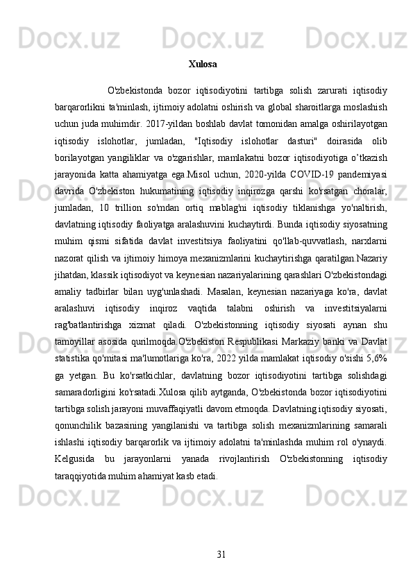 31                                                       Xulosa
                  O'zbekistonda   bozor   iqtisodiyotini   tartibga   solish   zarurati   iqtisodiy
barqarorlikni ta'minlash, ijtimoiy adolatni oshirish va global sharoitlarga moslashish
uchun juda muhimdir. 2017-yildan boshlab davlat tomonidan amalga oshirilayotgan
iqtisodiy   islohotlar,   jumladan,   "Iqtisodiy   islohotlar   dasturi"   doirasida   olib
borilayotgan   yangiliklar   va   o'zgarishlar,   mamlakatni   bozor   iqtisodiyotiga   o’tkazish
jarayonida   katta   ahamiyatga   ega.Misol   uchun,   2020-yilda   COVID-19   pandemiyasi
davrida   O'zbekiston   hukumatining   iqtisodiy   inqirozga   qarshi   ko'rsatgan   choralar,
jumladan,   10   trillion   so'mdan   ortiq   mablag'ni   iqtisodiy   tiklanishga   yo'naltirish,
davlatning iqtisodiy faoliyatga aralashuvini kuchaytirdi. Bunda iqtisodiy siyosatning
muhim   qismi   sifatida   davlat   investitsiya   faoliyatini   qo'llab-quvvatlash,   narxlarni
nazorat qilish va ijtimoiy himoya mexanizmlarini kuchaytirishga qaratilgan.Nazariy
jihatdan, klassik iqtisodiyot va keynesian nazariyalarining qarashlari O'zbekistondagi
amaliy   tadbirlar   bilan   uyg'unlashadi.   Masalan,   keynesian   nazariyaga   ko'ra,   davlat
aralashuvi   iqtisodiy   inqiroz   vaqtida   talabni   oshirish   va   investitsiyalarni
rag'batlantirishga   xizmat   qiladi.   O'zbekistonning   iqtisodiy   siyosati   aynan   shu
tamoyillar   asosida   qurilmoqda.O'zbekiston   Respublikasi   Markaziy   banki   va   Davlat
statistika qo'mitasi ma'lumotlariga ko'ra, 2022 yilda mamlakat iqtisodiy o'sishi 5,6%
ga   yetgan.   Bu   ko'rsatkichlar,   davlatning   bozor   iqtisodiyotini   tartibga   solishdagi
samaradorligini ko'rsatadi.Xulosa qilib aytganda, O'zbekistonda bozor iqtisodiyotini
tartibga solish jarayoni muvaffaqiyatli davom etmoqda. Davlatning iqtisodiy siyosati,
qonunchilik   bazasining   yangilanishi   va   tartibga   solish   mexanizmlarining   samarali
ishlashi   iqtisodiy   barqarorlik   va   ijtimoiy   adolatni   ta'minlashda   muhim   rol   o'ynaydi.
Kelgusida   bu   jarayonlarni   yanada   rivojlantirish   O'zbekistonning   iqtisodiy
taraqqiyotida muhim ahamiyat kasb etadi.