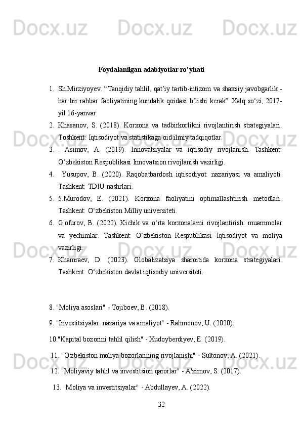 32                                  Foydalanilgan adabiyotlar ro’yhati
1. Sh.Mirziyoyev. “Tanqidiy tahlil, qat’iy tartib-intizom va shaxsiy javobgarlik -
har  bir  rahbar  faoliyatining kundalik  qoidasi   b’lishi   kerak” Xalq  so‘zi,  2017-
yil 16-yanvar. 
2. Khasanov,   S.   (2018).   Korxona   va   tadbirkorlikni   rivojlantirish   strategiyalari.
Toshkent: Iqtisodiyot va statistikaga oid ilmiy tadqiqotlar.
3. .   Asimov,   A.   (2019).   Innovatsiyalar   va   iqtisodiy   rivojlanish.   Tashkent:
O‘zbekiston Respublikasi Innovatsion rivojlanish vazirligi.
4.   Yusupov,   B.   (2020).   Raqobatbardosh   iqtisodiyot:   nazariyasi   va   amaliyoti.
Tashkent: TDIU nashrlari.
5. 5. Murodov,   E.   (2021).   Korxona   faoliyatini   optimallashtirish   metodlari.
Tashkent: O‘zbekiston Milliy universiteti.
6. G'ofurov,   B.   (2022).   Kichik   va   o‘rta   korxonalarni   rivojlantirish:   muammolar
va   yechimlar.   Tashkent:   O‘zbekiston   Respublikasi   Iqtisodiyot   va   moliya
vazirligi.
7. Khamraev,   D.   (2023).   Globalizatsiya   sharoitida   korxona   strategiyalari.
Tashkent: O‘zbekiston davlat iqtisodiy universiteti.
8. "Moliya asoslari" - Tojiboev, B. (2018).
     9. "Investitsiyalar: nazariya va amaliyot" - Rahmonov, U. (2020).
     10."Kapital bozorini tahlil qilish" - Xudoyberdiyev, E. (2019).
      11. "O'zbekiston moliya bozorlarining rivojlanishi" - Sultonov, A. (2021).
      12. "Moliyaviy tahlil va investitsion qarorlar" - A'zimov, S. (2017).
       13. "Moliya va investitsiyalar" - Abdullayev, A. (2022).