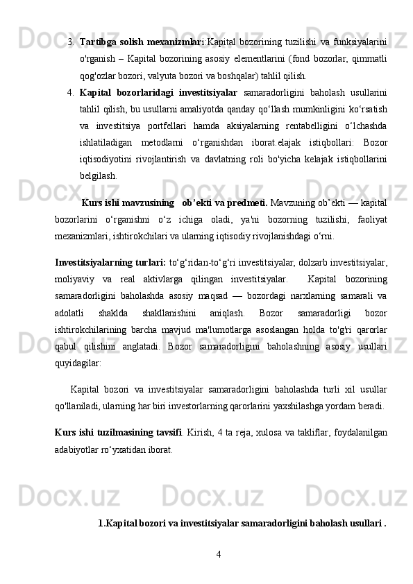 43. Tartibga   solish   mexanizmlar i :Kapital   bozorining   tuzilishi   va   funksiyalarini
o'rganish   –   Kapital   bozorining   asosiy   elementlarini   (fond   bozorlar,   qimmatli
qog'ozlar bozori, valyuta bozori va boshqalar) tahlil qilish. 
4. Kapital   bozorlaridagi   investitsiyalar   samaradorligini   baholash   usullarini
tahlil qilish, bu usullarni amaliyotda qanday qo‘llash mumkinligini ko‘rsatish
va   investitsiya   portfellari   hamda   aksiyalarning   rentabelligini   o‘lchashda
ishlatiladigan   metodlarni   o‘rganishdan   iborat.elajak   istiqbollari :   Bozor
iqtisodiyotini   rivojlantirish   va   davlatning   roli   bo'yicha   kelajak   istiqbollarini
belgilash.
            Kurs ishi mavzusining  ob’ekti va predmeti.  Mavzuning ob’ekti — kapital
bozorlarini   o‘rganishni   o‘z   ichiga   oladi,   ya'ni   bozorning   tuzilishi,   faoliyat
mexanizmlari, ishtirokchilari va ularning iqtisodiy rivojlanishdagi o‘rni.   
Investitsiyalarning turlari:  to‘g‘ridan-to‘g‘ri investitsiyalar, dolzarb investitsiyalar,
moliyaviy   va   real   aktivlarga   qilingan   investitsiyalar.     . Kapital   bozorining
samaradorligini   baholashda   asosiy   maqsad   —   bozordagi   narxlarning   samarali   va
adolatli   shaklda   shakllanishini   aniqlash.   Bozor   samaradorligi   bozor
ishtirokchilarining   barcha   mavjud   ma'lumotlarga   asoslangan   holda   to'g'ri   qarorlar
qabul   qilishini   anglatadi.   Bozor   samaradorligini   baholashning   asosiy   usullari
quyidagilar:
      Kapital   bozori   va   investitsiyalar   samaradorligini   baholashda   turli   xil   usullar
qo'llaniladi, ularning har biri investorlarning qarorlarini yaxshilashga yordam beradi.
Kurs ishi tuzilmasining tavsifi . Kirish,   4   ta reja, xulosa va takliflar, foydalanilgan
adabiyotlar ro‘yxatidan iborat.
      
                   1.Kapital bozori va investitsiyalar samaradorligini baholash usullari .