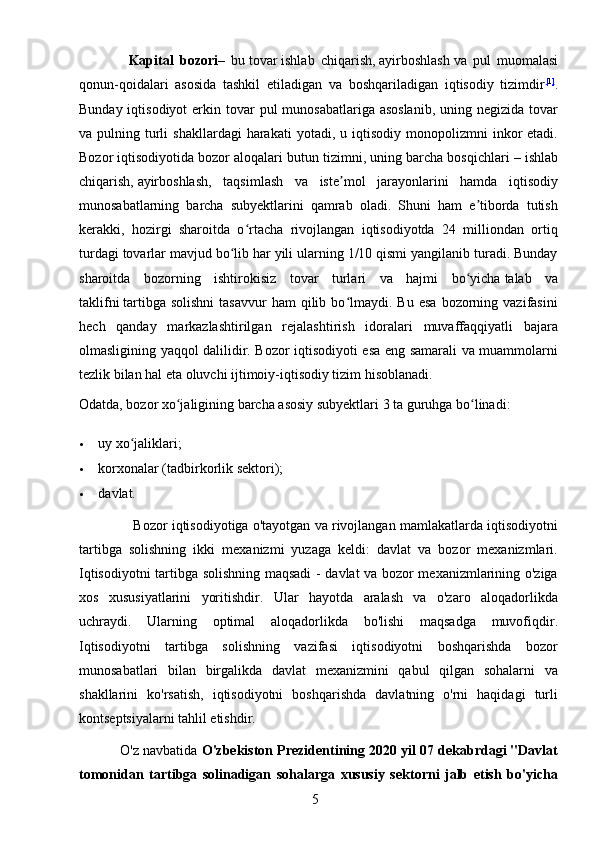 5                Kapital   bozori –   bu   tovar   ishlab   chiqarish,   ayirboshlash   va   pul   muomalasi
qonun-qoidalari   asosida   tashkil   etiladigan   va   boshqariladigan   iqtisodiy   tizimdir [ 1 ]
.
Bunday iqtisodiyot  erkin tovar  pul  munosabatlariga asoslanib,  uning negizida  tovar
va  pulning  turli  shakllardagi  harakati  yotadi,  u  iqtisodiy   monopolizmni  inkor   etadi.
Bozor iqtisodiyotida bozor aloqalari butun tizimni, uning barcha bosqichlari   – ishlab
chiqarish,   ayirboshlash ,   taqsimlash   va   iste mol   jarayonlarini   hamda   iqtisodiyʼ
munosabatlarning   barcha   subyektlarini   qamrab   oladi.   Shuni   ham   e tiborda   tutish	
ʼ
kerakki,   hozirgi   sharoitda   o rtacha   rivojlangan   iqtisodiyotda   24   milliondan   ortiq	
ʻ
turdagi tovarlar mavjud bo lib har yili ularning 1/10 qismi yangilanib turadi. Bunday	
ʻ
sharoitda   bozorning   ishtirokisiz   tovar   turlari   va   hajmi   bo yicha	
ʻ   talab   va
taklifni   tartibga  solishni  tasavvur   ham   qilib  bo lmaydi.  Bu  esa  bozorning  vazifasini	
ʻ
hech   qanday   markazlashtirilgan   rejalashtirish   idoralari   muvaffaqqiyatli   bajara
olmasligining yaqqol dalilidir. Bozor iqtisodiyoti esa eng samarali va muammolarni
tezlik bilan hal eta oluvchi ijtimoiy-iqtisodiy tizim hisoblanadi.
Odatda, bozor xo jaligining barcha asosiy subyektlari 3 ta guruhga bo linadi:	
ʻ ʻ
 uy xo jaliklari;	
ʻ
 korxonalar (tadbirkorlik sektori);
 davlat.
                Bozor iqtisodiyotiga o'tayotgan va rivojlangan mamlakatlarda iqtisodiyotni
tartibga   solishning   ikki   mexanizmi   yuzaga   keldi:   davlat   va   bozor   mexanizmlari.
Iqtisodiyotni tartibga solishning maqsadi  - davlat va bozor mexanizmlarining o'ziga
xos   xususiyatlarini   yoritishdir.   Ular   hayotda   aralash   va   o'zaro   aloqadorlikda
uchraydi.   Ularning   optimal   aloqadorlikda   bo'lishi   maqsadga   muvofiqdir.
Iqtisodiyotni   tartibga   solishning   vazifasi   iqtisodiyotni   boshqarishda   bozor
munosabatlari   bilan   birgalikda   davlat   mexanizmini   qabul   qilgan   sohalarni   va
shakllarini   ko'rsatish,   iqtisodiyotni   boshqarishda   davlatning   o'rni   haqidagi   turli
kontseptsiyalarni tahlil etishdir.
           O'z navbatida  O'zbekiston Prezidentining 2020 yil 07 dekabrdagi "Davlat
tomonidan   tartibga   solinadigan   sohalarga   xususiy   sektorni   jalb   etish   bo'yicha 