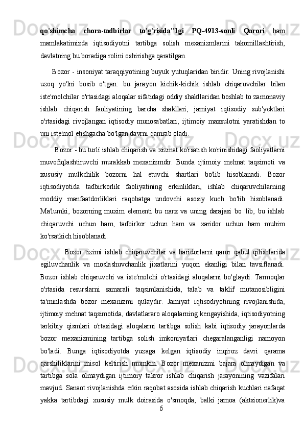 6qo'shimcha   chora - tadbirlar   to'g'risida"1gi   PQ-4913-sonli   Qarori   ham
mamlakatimizda   iqtisodiyotni   tartibga   solish   mexanizmlarini   takomillashtirish,
davlatning bu boradiga rolini oshirishga qaratilgan.
          Bozor - insoniyat taraqqiyotining buyuk yutuqlaridan biridir. Uning rivojlanishi
uzoq   yo'lni   bosib   o'tgan:   bu   jarayon   kichik-kichik   ishlab   chiqaruvchilar   bilan
iste'molchilar o'rtasidagi aloqalar sifatidagi oddiy shakllaridan boshlab to zamonaviy
ishlab   chiqarish   faoliyatining   barcha   shakllari,   jamiyat   iqtisodiy   sub'yektlari
o'rtasidagi   rivojlangan   iqtisodiy   munosabatlari,   ijtimoiy   maxsulotni   yaratishdan   to
uni iste'mol etishgacha bo'lgan davrni qamrab oladi.
        Bozor - bu turlí ishlab chiqarish va xizmat ko'rsatish ko'rinishidagi faoliyatlarni
muvofiqlashtiruvchi   murakkab   mexanizmdir.   Bunda   ijtimoiy   mehnat   taqsimoti   va
xususiy   mulkchilik   bozorni   hal   etuvchi   shartlari   bo'lib   hisoblanadi.   Bozor
iqtisodiyotida   tadbirkorlik   faoliyatining   erkinliklari,   ishlab   chiqaruvchilarning
moddiy   manfaatdorliklari   raqobatga   undovchi   asosiy   kuch   bo'lib   hisoblanadi.
Ma'lumki,   bozorning   muxim   elementi   bu   narx   va   uning   darajasi   bo   'lib,   bu   ishlab
chiqaruvchi   uchun   ham,   tadbirkor   uchun   ham   va   xaridor   uchun   ham   muhim
ko'rsatkich hisoblanadi.
                Bozor   tizimi   ishlab   chiqaruvchilar   va   haridorlarni   qaror   qabul   qilishlarida
egiluvchanlik   va   moslashuvchanlik   jixatlarini   yuqori   ekanligi   bilan   tavsiflanadi.
Bozor   ishlab   chiqaruvchi   va   iste'molchi   o'rtasidagi   aloqalarni   bo'glaydi.   Tarmoqlar
o'rtasida   resurslarni   samarali   taqsimlanishida,   talab   va   taklif   mutanosibligini
ta'minlashda   bozor   mexanizmi   qulaydir.   Jamiyat   iqtisodiyotining   rivojlanishida,
ijtimoiy mehnat taqsimotida, davlatlararo aloqalarning kengayishida, iqtisodiyotning
tarkibiy   qismlari   o'rtasidagi   aloqalarni   tartibga   solish   kabi   iqtisodiy   jarayonlarda
bozor   mexanizmining   tartibga   solish   imkoniyatlari   chegaralanganligi   namoyon
bo'ladi.   Bunga   iqtisodiyotda   yuzaga   kelgan   iqtisodiy   inqiroz   davri   qarama
qarshiliklarini   misol   keltirish   mumkin.   Bozor   mexanizmi   bajara   olmaydigan   va
tartibga   sola   olmaydigan   ijtimoiy   takror   ishlab   chiqarish   jarayonining   vazifalari
mavjud. Sanaot rivojlanishda erkin raqobat asosida ishlab chiqarish kuchlari nafaqat
yakka   tartibdagi   xususiy   mulk   doirasida   o'smoqda,   balki   jamoa   (aktsionerlik)va