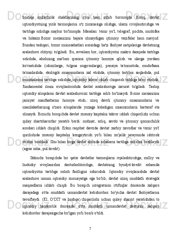 7boshqa   mulkchilik   shakllarining   o'rni   ham   oshib   bormoqda.   Biroq,   davlat
iqtisodiyotning   yirik   tarmoqlarini   o'z   zimmasiga   olishga,   ularni   rivojlantirishga   va
tartibga   solishga   majbur   bo'lmoqda.   Masalan:   temir   yo'l,   telegraf,   pochta,   mudofaa
va   hokazo.Bozor   mexanizmi   bajara   olmaydigan   ijtimoiy   vazifalar   ham   mavjud.
Bundan tashqari, bozor munosabatlari asosidagi ba'zi faoliyat natijalariga davlatning
aralashuvi  ehtiyoji tu'giladi. Bu, avvalam bor, iqtisodiyotni  makro darajada tartibga
solishda,   aholining   ma'lum   qismini   ijtimoiy   himoya   qilish   va   ularga   yordam
ko'rsatishda   (ishsizlarga,   tu'gma   nogironlarga),   pensiya   ta'minotida,   mudofaani
ta'minlashda,   ekologik   muammolarni   xal   etishda,   ijtimoiy   tartibni   saqlashda,   pul
muomalasini tartibga solishda, iqtisodiy takror ishlab chiqarish tsikliga ta'sir etishda,
fundamental   ilmni   rivojlantirishda   davlat   aralashuviga   zarurat   tu'giladi.   Tashqi
iqtisodiy   aloqalarni   davlat   aralashuvisiz   tartibga   solib   bo'lmaydi.   Bozor   mexanizmi
jamiyat   manfaatlarini   himoya   etish,   uzoq   davrli   ijtimoiy   muammolarni   va
mamlakatlarning   o'zaro   aloqalarida   yuzaga   keladigan   muammolarni   bartaraf   eta
olmaydi. Birinchi bosqichda davlat xususiy kapitalni takror ishlab chiqarilishi uchun
qulay   shartsharoitlar   yaratib   berdi:   mehnat,   soliq,   savdo   va   ijtimoiy   qonunchilik
asoslari   ishlab   chiqildi.   Erkin   raqobat   davrida   davlat   xarbiy   zavodlar   va   temir   yo'l
qurilishida   xususiy   kapitalni   kengaytirish   yo'li   bilan   xo'jalik   jarayonida   ishtirok
etishni boshladi. Shu bilan birga davlat alohida sohalarni tartibga solishni boshlaydi
(agrar soha, pul-kredit).
        Ikkinchi   bosqichda   bir   qator   davlatlar   tarmoqlarni   rejalashtirishga,   milliy   va
hududiy   rivojlanishni   dasturlashtirishga,   davlatning   byudjet-kredit   sohasida
iqtisodiyotni   tartibga   solish   faolligini   oshirishdi.   Iqtisodiy   rivojlanishda   davlat
aralashuvi   umum   iqtisodiy   xususiyatga   ega   bo'lib,   davlat   uzoq   muddatli   strategik
maqsadlarni   ishlab   chiqdi.   Bu   bosqich   integratsion   ittifoqlar   doirasida   xalqaro
darajadagi   o'rta   muddatli   umumdavlat   kelishuvlari   bo'yicha   davlat   faoliyatlarini
tavsiflaydi.   (EI,   O'IXT   va   boshqa).chiqarilishi   uchun   qulay   sharoit   yaratishdan   to
iqtisodiy   hamkorlik   doirasida   o'rta   muddatli   umumdavlat   dasturini   xalqaro
kelishuvlar darajasigacha bo'lgan yo'li bosib o'tildi.