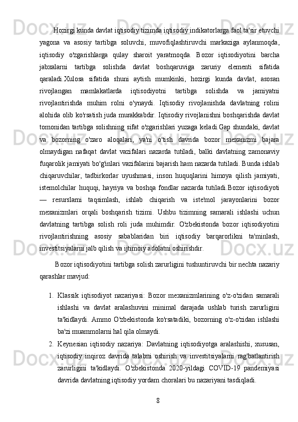 8        Hozirgi kunda davlat iqtisodiy tizimda iqtisodiy indikatorlarga faol ta'sir etuvchi
yagona   va   asosiy   tartibga   soluvchi,   muvofiqlashtiruvchi   markaziga   aylanmoqda,
iqtisodiy   o'zgarishlarga   qulay   sharoit   yaratmoqda.   Bozor   iqtisodiyotini   barcha
jabxalarni   tartibga   solishda   davlat   boshqaruviga   zaruriy   elementi   sifatida
qaraladi.Xulosa   sifatida   shuni   aytish   mumkinki,   hozirgi   kunda   davlat,   asosan
rivojlangan   mamlakatlarda   iqtisodiyotni   tartibga   solishda   va   jamiyatni
rivojlantirishda   muhim   rolni   o'ynaydi.   Iqtisodiy   rivojlanishda   davlatning   rolini
alohida olib ko'rsatish juda murakkabdir. Iqtisodiy rivojlanishni boshqarishda davlat
tomonidan tartibga solishning sifat o'zgarishlari yuzaga keladi.Gap shundaki, davlat
va   bozorning   o'zaro   aloqalari,   ya'ni   o'tish   davrida   bozor   mexanizmi   bajara
olmaydigan   nafaqat   davlat   vazifalari   nazarda   tutiladi,   balki   davlatning   zamonaviy
fuqarolik jamiyati bo'g'inlari vazifalarini bajarish ham nazarda tutiladi. Bunda ishlab
chiqaruvchilar,   tadbirkorlar   uyushmasi,   inson   huquqlarini   himoya   qilish   jamiyati,
istemolchilar   huquqi,   hayriya   va   boshqa   fondlar   nazarda   tutiladi. Bozor   iqtisodiyoti
—   resurslarni   taqsimlash,   ishlab   chiqarish   va   iste'mol   jarayonlarini   bozor
mexanizmlari   orqali   boshqarish   tizimi.   Ushbu   tizimning   samarali   ishlashi   uchun
davlatning   tartibga   solish   roli   juda   muhimdir.   O'zbekistonda   bozor   iqtisodiyotini
rivojlantirishning   asosiy   sabablaridan   biri   iqtisodiy   barqarorlikni   ta'minlash,
investitsiyalarni jalb qilish va ijtimoiy adolatni oshirishdir.
        Bozor iqtisodiyotini tartibga solish zarurligini tushuntiruvchi bir nechta nazariy
qarashlar mavjud:
1. Klassik   iqtisodiyot   nazariyasi :   Bozor   mexanizmlarining   o'z-o'zidan   samarali
ishlashi   va   davlat   aralashuvini   minimal   darajada   ushlab   turish   zarurligini
ta'kidlaydi.   Ammo   O'zbekistonda   ko'rsatadiki,   bozorning   o'z-o'zidan   ishlashi
ba'zi muammolarni hal qila olmaydi.
2. Keynesian   iqtisodiy   nazariya :   Davlatning   iqtisodiyotga   aralashishi,   xususan,
iqtisodiy   inqiroz   davrida   talabni   oshirish   va   investitsiyalarni   rag'batlantirish
zarurligini   ta'kidlaydi.   O'zbekistonda   2020-yildagi   COVID-19   pandemiyasi
davrida davlatning iqtisodiy yordam choralari bu nazariyani tasdiqladi.