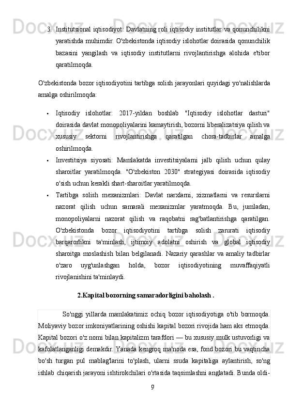 93. Institutsional iqtisodiyot : Davlatning roli iqtisodiy institutlar va qonunchilikni
yaratishda muhimdir. O'zbekistonda iqtisodiy islohotlar doirasida qonunchilik
bazasini   yangilash   va   iqtisodiy   institutlarni   rivojlantirishga   alohida   e'tibor
qaratilmoqda.
O'zbekistonda bozor iqtisodiyotini tartibga solish jarayonlari quyidagi yo'nalishlarda
amalga oshirilmoqda:
 Iqtisodiy   islohotlar :   2017-yildan   boshlab   "Iqtisodiy   islohotlar   dasturi"
doirasida davlat monopoliyalarini kamaytirish, bozorni liberalizatsiya qilish va
xususiy   sektorni   rivojlantirishga   qaratilgan   chora-tadbirlar   amalga
oshirilmoqda.
 Investitsiya   siyosati :   Mamlakatda   investitsiyalarni   jalb   qilish   uchun   qulay
sharoitlar   yaratilmoqda.   "O'zbekiston   2030"   strategiyasi   doirasida   iqtisodiy
o'sish uchun kerakli shart-sharoitlar yaratilmoqda.
 Tartibga   solish   mexanizmlari :   Davlat   narxlarni,   xizmatlarni   va   resurslarni
nazorat   qilish   uchun   samarali   mexanizmlar   yaratmoqda.   Bu,   jumladan,
monopoliyalarni   nazorat   qilish   va   raqobatni   rag'batlantirishga   qaratilgan.
O'zbekistonda   bozor   iqtisodiyotini   tartibga   solish   zarurati   iqtisodiy
barqarorlikni   ta'minlash,   ijtimoiy   adolatni   oshirish   va   global   iqtisodiy
sharoitga   moslashish   bilan   belgilanadi.   Nazariy   qarashlar   va   amaliy   tadbirlar
o'zaro   uyg'unlashgan   holda,   bozor   iqtisodiyotining   muvaffaqiyatli
rivojlanishini ta'minlaydi.             
                   2.Kapital bozorning samaradorligini baholash .
                  So'nggi   yillarda   mamlakatimiz   ochiq   bozor   iqtisodiyotiga   o'tib   bormoqda.
Moliyaviy bozor imkoniyatlarining oshishi kapital bozori rivojida ham aks etmoqda.
Kapital bozori o'z nomi bilan kapitalizm tarafdori — bu xususiy mulk ustuvorligi va
kafolatlanganligi demakdir. Yanada kengroq ma'noda esa, fond bozori bu vaqtincha
bo'sh   turgan   pul   mablag'larini   to'plash,   ularni   ssuda   kapitaliga   aylantirish,   so'ng
ishlab chiqarish jarayoni ishtirokchilari o'rtasida taqsimlashni anglatadi. Bunda oldi-