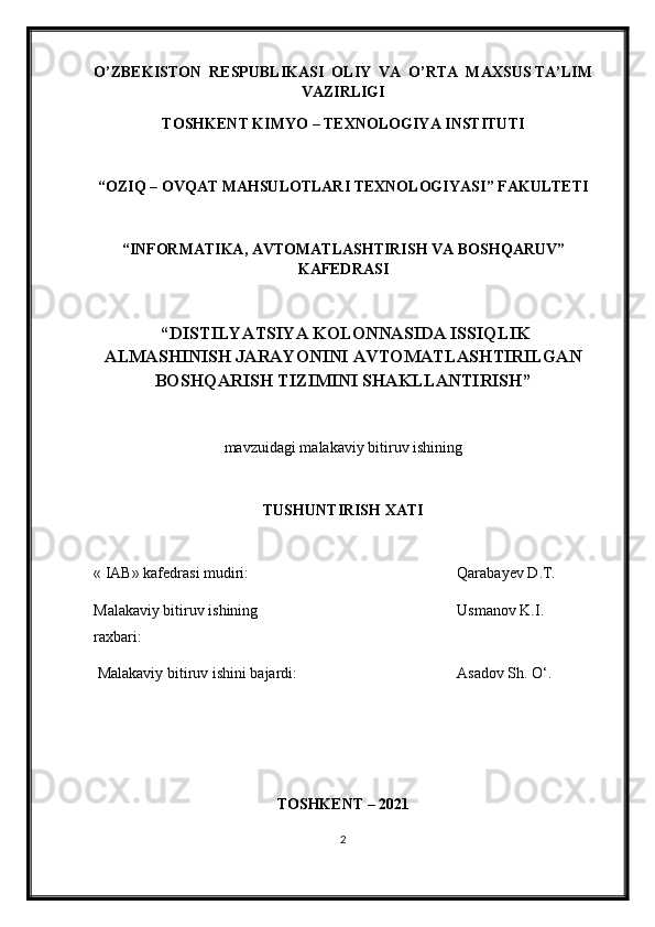 O’ZBEKISTON  RESPUBLIKASI  OLIY  VA  O’RTA  MAXSUS TA’LIM
VAZIRLIGI
TOSHKENT KIMY O  – TEXNOLOGIY A  INSTITUTI
“OZIQ – OVQAT MAHSULOTLARI TEXNOLOGIY A SI” FAKULTETI
“INFORMATIKA, AVTOMATLASHTIRISH VA BOSHQARUV”
KAFEDRASI
 “ DISTILYATSIYA KOLONNASIDA ISSIQLIK
ALMASHINISH JARAYONINI AVTOMATLASHTIRILGAN
BOSHQARISH TIZIMINI SHAKLLANTIRISH ”
mavzu i dagi malakaviy bitiruv ishining
TUSHUNTIRISH XATI 
« IAB» k afedra si  mudiri : Qarabayev  D .T.
Malakaviy bitiruv   ishining 
raxbari: Usmanov K.I.
Malakaviy bitiruv  i shini bajardi: Asadov Sh. O‘ .
TOSHKENT – 202 1
2 