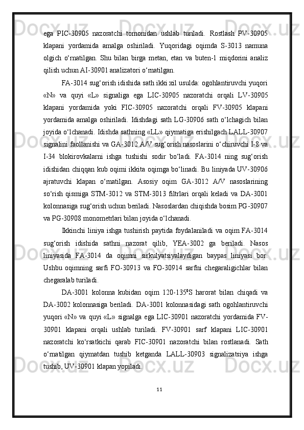 ega   PIC-30905   nazoratchi   tomonidan   ushlab   turiladi.   Rostlash   PV-30905
klapani   yordamida   amalga   oshiriladi.   Yuqoridagi   oqimda   S-3013   namuna
olgich   о‘rnatilgan.   Shu   bilan   birga   metan,   etan   va   buten-1   miqdorini   analiz
qilish uchun AI-30901 analizator i   о ‘rnatilgan.
FA-3014 sug‘orish idishida sath ikki xil usulda: ogohlantiruvchi yuqori
«N»   va   quyi   «L»   signaliga   ega   LIC-30905   nazoratchi   orqali   LV-30905
klapani   yordamida   yoki   FIC-30905   nazoratchi   orqali   FV-30905   klapani
yordamida   amalga  oshiriladi.  Idishdagi   sath  LG-30906  sath  о‘lchagich  bilan
joyida о‘lchanadi. Idishda sathning «LL» qiymatiga erishilgach LALL-30907
signalini faollanishi va GA-3012 A/V sug‘orish nasoslarini о‘chiruvchi I-8 va
I-34   blokirovkalarni   ishga   tushishi   sodir   bо‘ladi.   FA-3014   ning   sug‘orish
idishidan chiqqan kub oqimi ikkita oqimga bо‘linadi. Bu liniyada UV-30906
ajratuvchi   klapan   о‘rnatilgan.   Asosiy   oqim   GA-3012   A/V   nasoslarining
sо‘rish   qismiga   STM-3012   va   STM-3013   filtrlari   orqali   keladi   va   DA-3001
kolonnasiga sug‘orish uchun beriladi. Nasoslardan chiqishda bosim PG-30907
va PG-30908 monometrlari bilan joyida о‘lchanadi.
Ikkinchi  liniya  ishga   tushirish  paytida  foydalaniladi  va  oqim  FA-3014
sug‘orish   idishida   sathni   nazorat   qilib,   YEA-3002   ga   beriladi.   Nasos
liniyasida   FA-3014   da   oqimni   sirkulyatsiyalaydigan   baypas   liniyasi   bor.
Ushbu   oqimning   sarfi   FO-30913   va   FO-30914   sarfni   chegaraligichlar   bilan
chegaralab turiladi.
DA-3001   kolonna   kubidan   oqim   120-135 0
S   harorat   bilan   chiqadi   va
DA-3002  kolonnasiga  beriladi.  DA-3001  kolonnasida gi   sath   ogohlantiruvchi
yuqori  «N» va  quyi  «L»   signalga ega   LIC-30901 nazoratchi   yordamida   FV-
30901   klapani   orqali   ushlab   turiladi.   FV-30901   sarf   klapani   LIC-30901
nazorat chi   k о ‘rsatkichi   qarab   FIC-30901   nazoratchi   bilan   rostlanadi.   Sath
о‘rnatilgan   qiymatdan   tushib   ketganda   LALL-30903   signalizatsiya   ishga
tushib, UV-30901 klapan yopiladi.
11