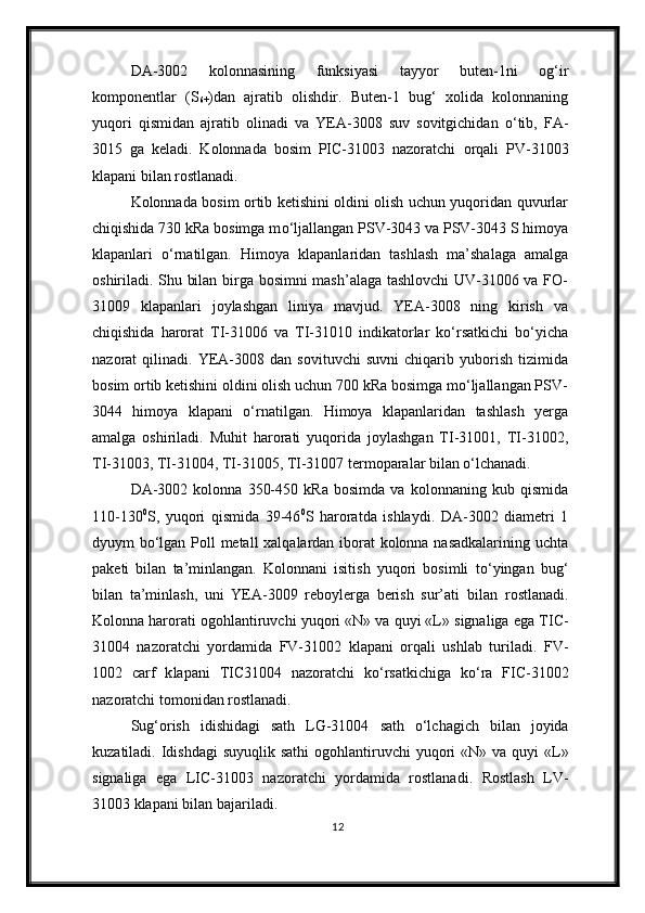 DA-3002   kolonnasining   funksiyasi   tayyor   buten-1ni   og‘ir
komponentlar   (S
6+ )dan   ajratib   olishd ir.   Buten-1   bug‘   xolida   kolonnaning
yuqori   qismida n   ajratib   olinadi   va   YEA-3008   suv   sovitgichidan   о ‘tib,   FA-
3015   ga   keladi.   Kolonnada   bosim   PIC-31003   nazoratchi   orqali   PV-31003
klapani  bilan  rostlanadi.
Kolonnada bosim ortib ketishini oldini olish uchun yuqoridan quvurlar
chiqishida 730 kRa bosimga m о ‘ljallangan PSV-3043 va PSV-3043 S himoya
klapanlari   о ‘rnatilgan.   Himoya   klapanlaridan   tashlash   ma’shalaga   amalga
oshiriladi. Shu bilan birga bosimni mash’alaga tashlovchi  UV-31006 va FO-
31009   klapanlari   joylashgan   liniya   mavjud.   YEA-3008   ning   kirish   va
chiqishida   harorat   TI-31006   va   TI-31010   indikatorlar   kо‘rsatkichi   bо‘yicha
nazorat   qilinadi.   YEA-3008   dan   sovituvchi   suvni   chiqarib   yuborish   tizimida
bosim ortib ketishini oldini olish uchun 700 kRa bosimga mо‘ljallangan PSV-
3044   himoya   klapani   о‘rnatilgan.   Himoya   klapanlaridan   tashlash   yerga
amalga   oshiriladi.   Muhit   harorati   yuqorida   joylashgan   TI-31001,   TI-31002,
TI-31003, TI-31004, TI-31005, TI-31007 termoparalar bilan о‘lchanadi.
DA-3002   kolonna   350-450   kRa   bosimda   va   kolonnaning   kub   qismida
110-130 0
S,   yuqori   qismida   39-46 0
S   haroratda   ishlaydi.   DA-3002   diametri   1
dyuym b о ‘lgan Poll metall xalqalardan iborat kolonna nasadkalarining uchta
paketi   bilan   ta’minlangan.   Kolonnani   isitish   yuqori   bosimli   t о ‘yingan   bug‘
bilan   ta’minla sh ,   uni   YEA-3009   reboylerga   berish   sur’ati   bilan   rostlanadi.
Kolonna harorat i ogohlantiruvchi  yuqori «N» va quyi «L»  signaliga ega  TIC-
31004   nazoratchi   yordamida   FV-31002   klapani   orqali   ushlab   turiladi.   FV-
1002   c arf   k lapan i   TIC31004   nazoratchi   k о ‘rsatkichiga   k о ‘ra   FIC-31002
nazoratchi tomonidan rostlanadi.
Sug‘orish   idishidagi   sath   LG-31004   sath   о‘lchagich   bilan   joyida
kuzatiladi. Idishdagi  suyuqlik sathi   ogohlantiruvchi   yuqori  «N» va  quyi  «L»
signaliga   ega   LIC-31003   nazoratchi   yordamida   rostlanadi .   Rostlash   LV-
31003 klapani bilan bajariladi.
12 