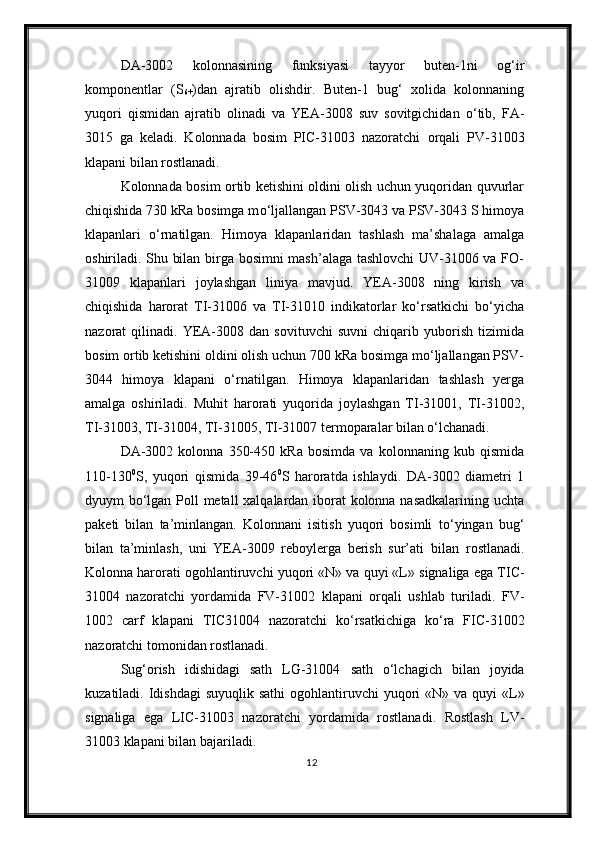 DA-3002   kolonnasining   funksiyasi   tayyor   buten-1ni   og‘ir
komponentlar   (S
6+ )dan   ajratib   olishd ir.   Buten-1   bug‘   xolida   kolonnaning
yuqori   qismida n   ajratib   olinadi   va   YEA-3008   suv   sovitgichidan   о ‘tib,   FA-
3015   ga   keladi.   Kolonnada   bosim   PIC-31003   nazoratchi   orqali   PV-31003
klapani  bilan  rostlanadi.
Kolonnada bosim ortib ketishini oldini olish uchun yuqoridan quvurlar
chiqishida 730 kRa bosimga m о ‘ljallangan PSV-3043 va PSV-3043 S himoya
klapanlari   о ‘rnatilgan.   Himoya   klapanlaridan   tashlash   ma’shalaga   amalga
oshiriladi. Shu bilan birga bosimni mash’alaga tashlovchi  UV-31006 va FO-
31009   klapanlari   joylashgan   liniya   mavjud.   YEA-3008   ning   kirish   va
chiqishida   harorat   TI-31006   va   TI-31010   indikatorlar   kо‘rsatkichi   bо‘yicha
nazorat   qilinadi.   YEA-3008   dan   sovituvchi   suvni   chiqarib   yuborish   tizimida
bosim ortib ketishini oldini olish uchun 700 kRa bosimga mо‘ljallangan PSV-
3044   himoya   klapani   о‘rnatilgan.   Himoya   klapanlaridan   tashlash   yerga
amalga   oshiriladi.   Muhit   harorati   yuqorida   joylashgan   TI-31001,   TI-31002,
TI-31003, TI-31004, TI-31005, TI-31007 termoparalar bilan о‘lchanadi.
DA-3002   kolonna   350-450   kRa   bosimda   va   kolonnaning   kub   qismida
110-130 0
S,   yuqori   qismida   39-46 0
S   haroratda   ishlaydi.   DA-3002   diametri   1
dyuym b о ‘lgan Poll metall xalqalardan iborat kolonna nasadkalarining uchta
paketi   bilan   ta’minlangan.   Kolonnani   isitish   yuqori   bosimli   t о ‘yingan   bug‘
bilan   ta’minla sh ,   uni   YEA-3009   reboylerga   berish   sur’ati   bilan   rostlanadi.
Kolonna harorat i ogohlantiruvchi  yuqori «N» va quyi «L»  signaliga ega  TIC-
31004   nazoratchi   yordamida   FV-31002   klapani   orqali   ushlab   turiladi.   FV-
1002   c arf   k lapan i   TIC31004   nazoratchi   k о ‘rsatkichiga   k о ‘ra   FIC-31002
nazoratchi tomonidan rostlanadi.
Sug‘orish   idishidagi   sath   LG-31004   sath   о‘lchagich   bilan   joyida
kuzatiladi. Idishdagi  suyuqlik sathi   ogohlantiruvchi   yuqori  «N» va  quyi  «L»
signaliga   ega   LIC-31003   nazoratchi   yordamida   rostlanadi .   Rostlash   LV-
31003 klapani bilan bajariladi.
12