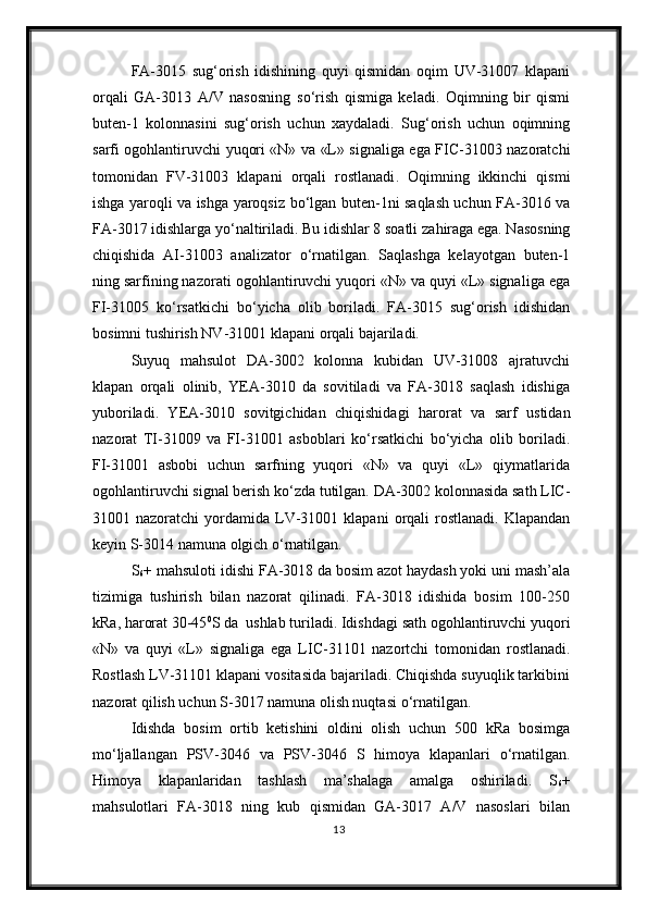 FA-3015   sug‘orish   idishining   quyi   qismidan   oqim   UV-31007   klapani
orqali   GA-3013   A/V   nasosning   s о‘ rish   qismiga   keladi.   Oqimning   bir   qismi
buten-1   kolonnasini   sug‘orish   uchun   xaydaladi.   Sug‘orish   uchun   oqimning
sarfi   ogohlantiruvchi   yuqori «N» va «L» signal iga ega   FIC-31003 nazoratchi
tomonidan   FV-31003   klapani   orqali   rostlanadi .   Oqimning   ikkinchi   qismi
ishga yaroqli va ishga yaroqsiz   b о ‘lgan buten-1ni saqlash uchun FA-3016 va
FA-3017 idishlarga y о ‘naltiriladi. Bu idishlar 8 soatli za h iraga ega. Nasosning
chiqishida   AI-31003   analizator   о ‘rnatilgan.   Saqlashga   kelayotgan   buten-1
ning sarfining nazorati  ogohlantiruvchi  yuqori «N» va quyi «L» signal iga ega
FI-31005   k о ‘rsatkichi   b о ‘yicha   olib   boriladi.   FA-3015   sug‘orish   idishidan
bosimni tushirish NV-31001 klapani  orqali  bajariladi.
Suyuq   mahsulot   DA-3002   kolonna   kubidan   UV-31008   ajratuvchi
klapan   orqali   olinib,   YEA-3010   da   sovitiladi   va   FA-3018   saqlash   idishiga
yuboriladi.   YEA-3010   sovitgichidan   chiqishida gi   harorat   va   sarf   ustidan
nazorat   TI-31009   va   FI-31001   asboblari   k о‘ rsa t kichi   b о ‘yicha   olib   boriladi.
FI-31001   asbobi   uchun   sarfning   yuqori   «N»   va   quyi   «L»   qiymatlarida
ogohlantiruvchi  signal berish k о ‘zda tutilgan. DA-3002 kolonnasida sath LIC-
31001 nazoratchi   yordamida   LV-31001 klapani   orqali   rostlanadi.  Klapandan
keyin S-3014 namuna   olgich  о ‘rnatilgan. 
S
6 + mahsuloti idishi FA-3018 da bosim azot haydash yoki uni mash’ala
tizimiga   tushirish   bilan   nazorat   qilinadi.   FA-3018   idishida   bosim   100-250
kRa ,  harorat   30-45 0
S da  ushlab turiladi. Idishda gi  sath  ogohlantiruvchi  yuqori
«N»   va   quyi   «L»   signaliga   ega   LIC-31101   nazortchi   tomonidan   rostlanadi .
Rostlash LV-31101 klapani vositasida bajariladi. Chiqishda suyuqlik tarkibini
nazorat qilish uchun S-3017 namuna olish nuqtasi  о ‘rnatilgan.
Idishda   bosim   ortib   ketishini   oldini   olish   uchun   500   kRa   bosimga
m о ‘ljallangan   PSV-3046   va   PSV-3046   S   himoya   klapanlari   о ‘rnatilgan.
Himoya   klapanlaridan   tashlash   ma’shalaga   amalga   oshiriladi .   S
6 +
mahsulotlari   FA-3018   ning   kub   qismidan   GA-3017   A/V   nasoslari   bilan
13