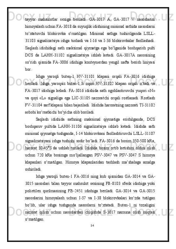 tayyor   mahsulotlar   sexiga   beriladi.   GA-3017   A,   GA-3017   V   nasoslarini
himoyalash uchun FA-3018 da suyuqlik idishining minimal sathida nasoslarni
t о ‘xtatuvchi   blokirovka   о‘rnatilgan .   Minimal   sathga   tushirilganda   LSLL-
31103 signalizatsiya  ishga  tushadi  va  I-16 va  I-36  blokirovkalar   faollashadi.
Saqlash   idishidagi   sath   maksimal   qiymatga   ega   bо‘lganida   boshqarish   pulti
DCS   da   LAHH-31102   signalizatsiya   ishlab   ketadi.   GA-3017A   nasosining
sо‘rish   qismida   FA-3006   idishiga   konteynerdan   yengil   nafta   berish   liniyasi
bor.
Ishga   yaroqli   buten-1   HV-31101   klapani   orqali   FA-3016   idishiga
beriladi.   Ishga   yaroqsiz   buten-1   li   oqim   HV-31102   klapan   orqali   о ‘tadi   va
FA-3017  idishiga   keladi.  FA-3016  idishida   sath   ogohlantiruvchi   yuqori  «N»
va   quyi   «L»   signaliga   ega   LIC-31105   nazoratchi   orqali   rostlanadi.   Rostlash
FV-31104 sarf klapani bilan bajariladi. Idishda haroratning nazorati TI-31102
asbobi k о ‘rsatkichi b о ‘yicha olib boriladi.
Saqlash   idishida   sathning   maksimal   qiymatiga   erishilganda,   DCS
boshqaruv   pultida   LAHH-31106   signalizatsiya   ishlab   ketadi .   Idishda   sath
minimal qiymatga tushganda, I-14 blokirovkani faollashtiruvchi LSLL-31107
signalizatsiyani ishga tushishi sodir b о ‘ladi. FA-3016 da bosim 350-500 kRa ,
harorat   30-45 0
S   da   ushlab   turiladi.   Idishda   bosim   ortib   ketishini   oldini   olish
uchun   720   kRa   bosimga   m о ‘ljallangan   PSV-3047   va   PSV-3047   S   himoya
klapanlari   о ‘rnatilgan.   Himoya   klapanlaridan   tashlash   ma’shalaga   amalga
oshiriladi .
Ishga   yaroqli   buten-1   FA-3016   ning   kub   qismidan   GA-3014   va   GA-
3015   nasoslari   bilan   tayyor   mahsulot   sexining   FB-8103   sferik   idishiga   yoki
polietilen   qurilmasining   FB- 2451   idishiga   beriladi.   GA-3014   va   GA-3015
nasoslarini   himoyalash   uchun   I-37   va   I-38   blokirovkalari   k о ‘zda   tutilgan
b о ‘lib,   ular   ishga   tushganda   nasoslarni   tо‘xtatadi .   Buten-1   ni   tozaligini
nazorat   qilish   uchun   nasoslardan   chiqishda   S-3017   namuna   olish   nuqtasi
о ‘rnatilgan.
14 