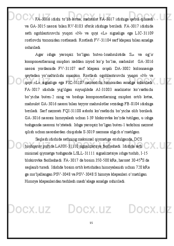 FA-3016  idishi   t о ‘lib  ketsa,  mahsulot   FA-3017  idishiga  qabul  qilinadi
va GA-3015 nasosi bilan RV-8103 sferik idishiga beriladi. FA-3017 idishida
sath   ogohlantiruvchi   yuqori   «N»   va   quyi   «L»   signali ga   ega   LIC-31109
rostlovchi tomonidan  rostlanadi . Rostlash FV-31104 sarf klapani bilan  amalga
oshiriladi .
Agar   ishga   yaroqsiz   bо‘lgan   buten-1mahsulotida   S
6+   va   og‘ir
komponentlarning   miqdori   xaddan   ziyod   kо‘p   bо‘lsa,   mahsulot     GA-3016
nasosi   yordamida   FV-31107   sarf   klapani   orqali   DA-3002   kolonnasiga
qaytadan   yо‘naltirilishi   mumkin.   Rostlash   ogohlantiruvchi   yuqori   «N»   va
quyi   «L»   signaliga   ega   FIC-31107   nazoratchi   tomonidan   amalga   oshiriladi.
FA-3017   idishda   yig‘ilgan   suyuqlikda   AI-31003   analizator   kо‘rsatkichi
bо‘yicha   buten-2   ning   va   boshqa   komponentlarning   miqdori   ortib   ketsa,
mahsulot GA-3016 nasosi bilan tayyor mahsulotlar sexidagi FB-8104 idishiga
beriladi.   Sarf   nazorati   FQI-31108   asbobi   kо‘rsatkichi   bо‘yicha   olib   boriladi.
GA-3016 nasosni himoyalash uchun I-39 blokirovka kо‘zda tutilgan, u ishga
tushganda nasosni tо‘xtatadi. Ishga yaroqsiz bо‘lgan buten-1 tarkibini nazorat
qilish uchun nasoslardan chiqishda S-3019 namuna olgich о‘rnatilgan.
Saqlash idishida sathning maksimal qiymatiga erishilganda, DCS 
boshqaruv pultida LAHH-31110 signalizatsiya faollashadi. Idishda sath 
minimal qiymatga tushganda LSLL-31111 signalizatsiya ishga tushib, I-15 
blokirovka faollashadi. FA-3017 da bosim 350-500 kRa, harorat 30-45 0
S da 
saqlanib turadi. Idishda bosim ortib ketishidan himoyalanish uchun 720 kRa 
ga mо‘ljallangan PSV-3048 va PSV-3048 S himoya klapanlari о‘rnatilgan. 
Himoya klapanlaridan tashlash mash’alaga amalga oshiriladi .
15 